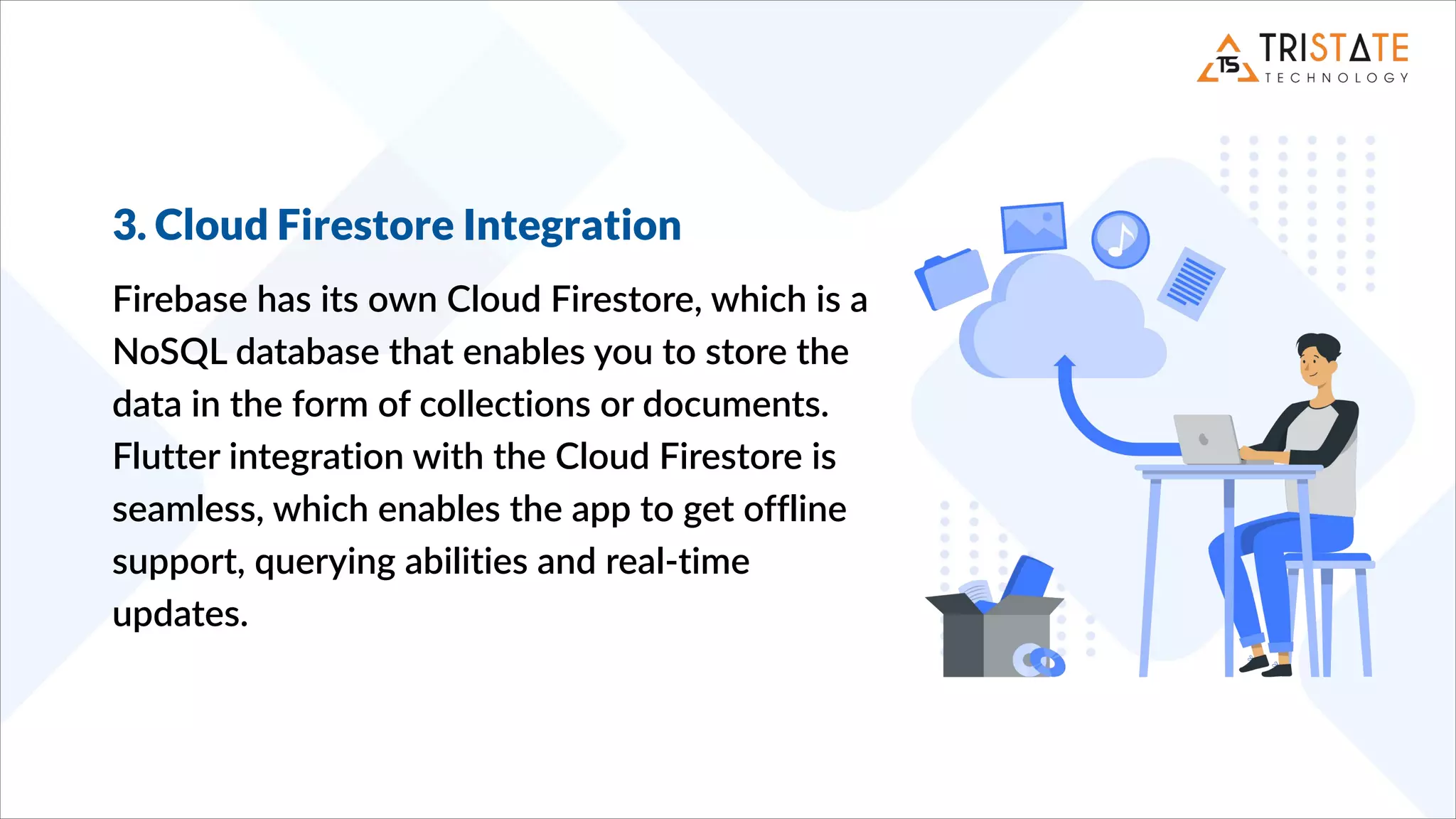 3. Cloud Firestore Integration
Firebase has its own Cloud Firestore, which is a
NoSQL database that enables you to store the
data in the form of collections or documents.
Flutter integration with the Cloud Firestore is
seamless, which enables the app to get offline
support, querying abilities and real-time
updates.
 