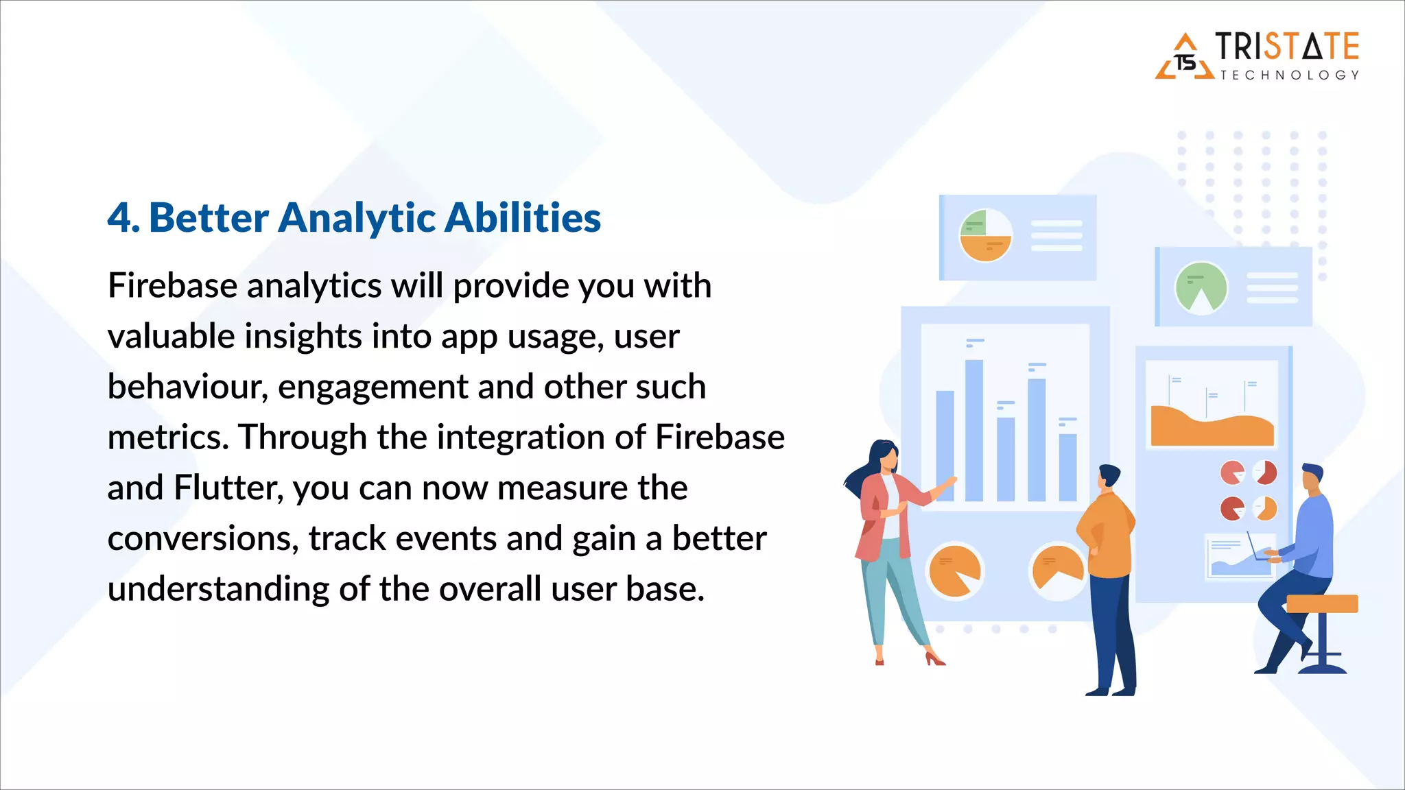 4. Better Analytic Abilities
Firebase analytics will provide you with
valuable insights into app usage, user
behaviour, engagement and other such
metrics. Through the integration of Firebase
and Flutter, you can now measure the
conversions, track events and gain a better
understanding of the overall user base.
 