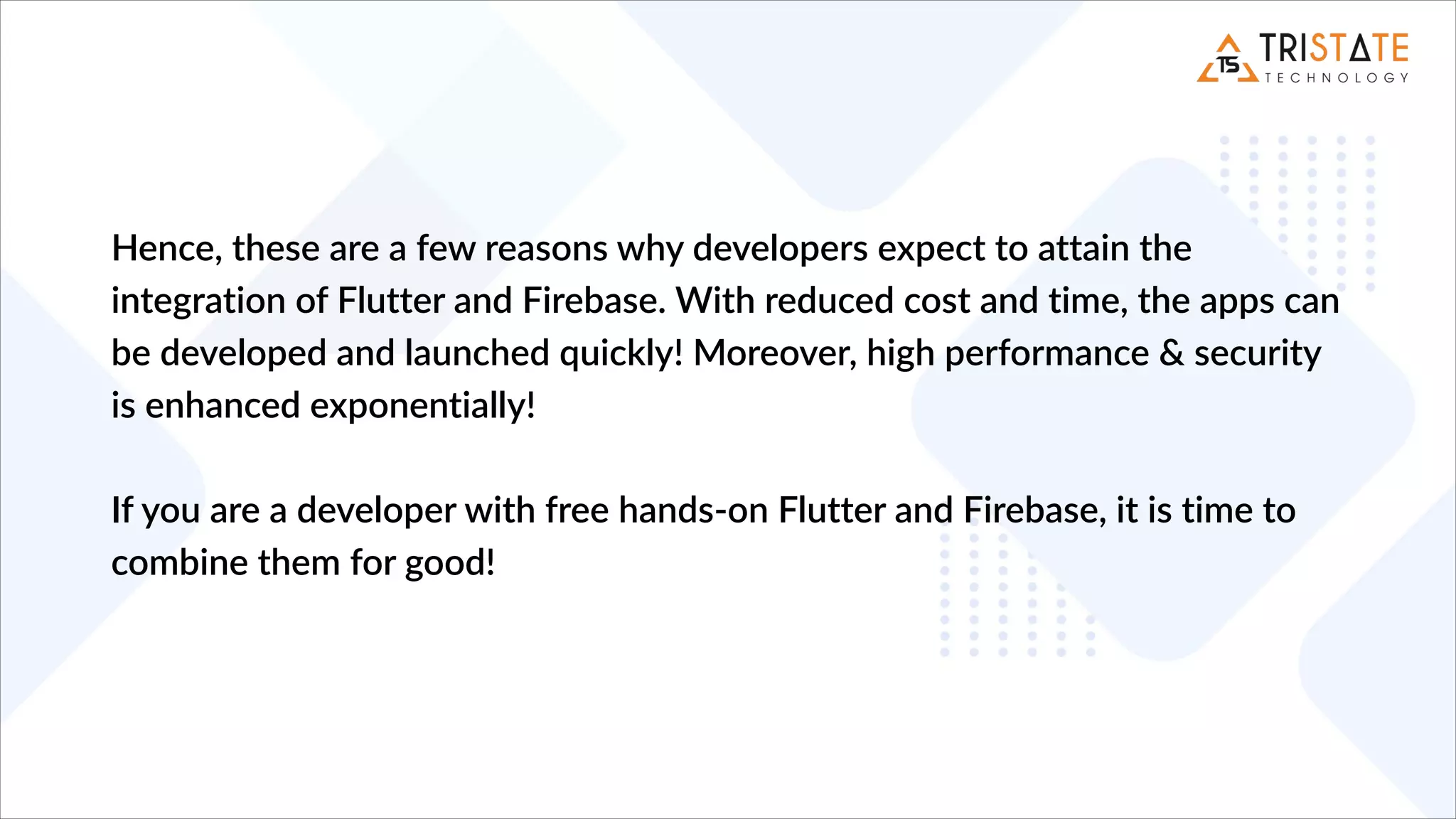 Hence, these are a few reasons why developers expect to attain the
integration of Flutter and Firebase. With reduced cost and time, the apps can
be developed and launched quickly! Moreover, high performance & security
is enhanced exponentially!
If you are a developer with free hands-on Flutter and Firebase, it is time to
combine them for good!
 