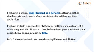 Firebase is a popular BaaS (Backend-as-a-Service) platform, enabling
developers to use its range of services & tools for building real-time
applications.
Firebase, in itself, is an excellent platform for building stand-out apps. But,
when integrated with Flutter, a cross-platform development framework, the
capabilities of an app increase by 100x.
Let’s find out why developers consider using Firebase with Flutter!
 
