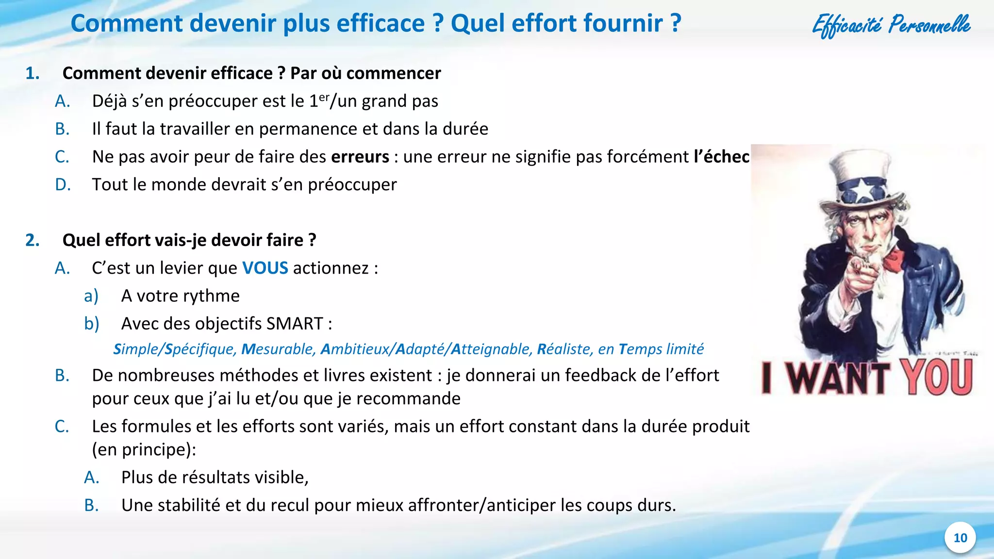 Efficacité Personnelle
10
Comment devenir plus efficace ? Quel effort fournir ?
1. Comment devenir efficace ? Par où commencer
A. Déjà s’en préoccuper est le 1er/un grand pas
B. Il faut la travailler en permanence et dans la durée
C. Ne pas avoir peur de faire des erreurs : une erreur ne signifie pas forcément l’échec
D. Tout le monde devrait s’en préoccuper
2. Quel effort vais-je devoir faire ?
A. C’est un levier que VOUS actionnez :
a) A votre rythme
b) Avec des objectifs SMART :
Simple/Spécifique, Mesurable, Ambitieux/Adapté/Atteignable, Réaliste, en Temps limité
B. De nombreuses méthodes et livres existent : je donnerai un feedback de l’effort
pour ceux que j’ai lu et/ou que je recommande
C. Les formules et les efforts sont variés, mais un effort constant dans la durée produit
(en principe):
A. Plus de résultats visible,
B. Une stabilité et du recul pour mieux affronter/anticiper les coups durs.
 