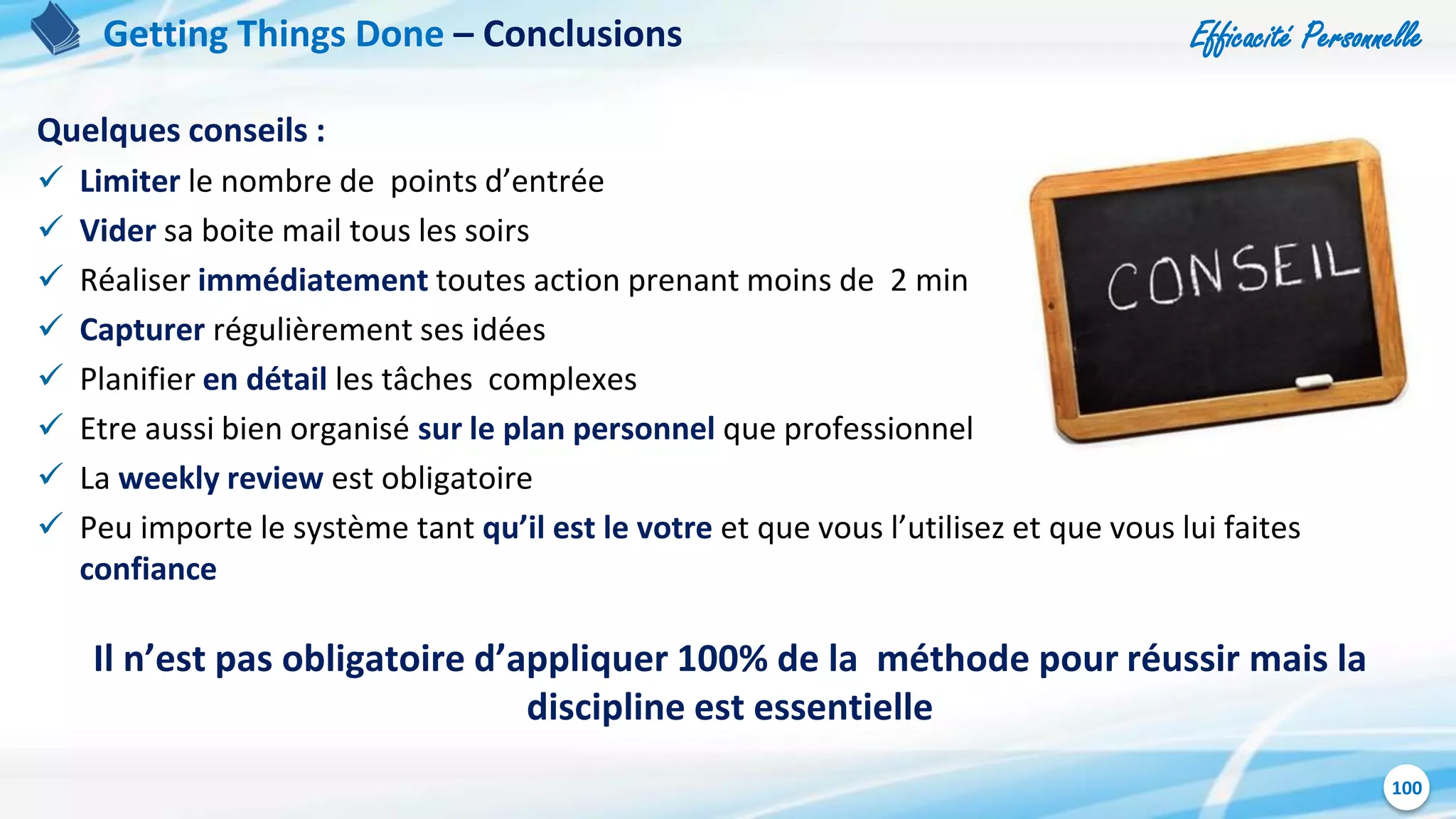 Efficacité Personnelle
100
Quelques conseils :
 Limiter le nombre de points d’entrée
 Vider sa boite mail tous les soirs
 Réaliser immédiatement toutes action prenant moins de 2 min
 Capturer régulièrement ses idées
 Planifier en détail les tâches complexes
 Etre aussi bien organisé sur le plan personnel que professionnel
 La weekly review est obligatoire
 Peu importe le système tant qu’il est le votre et que vous l’utilisez et que vous lui faites
confiance
Il n’est pas obligatoire d’appliquer 100% de la méthode pour réussir mais la
discipline est essentielle
Getting Things Done – Conclusions
 