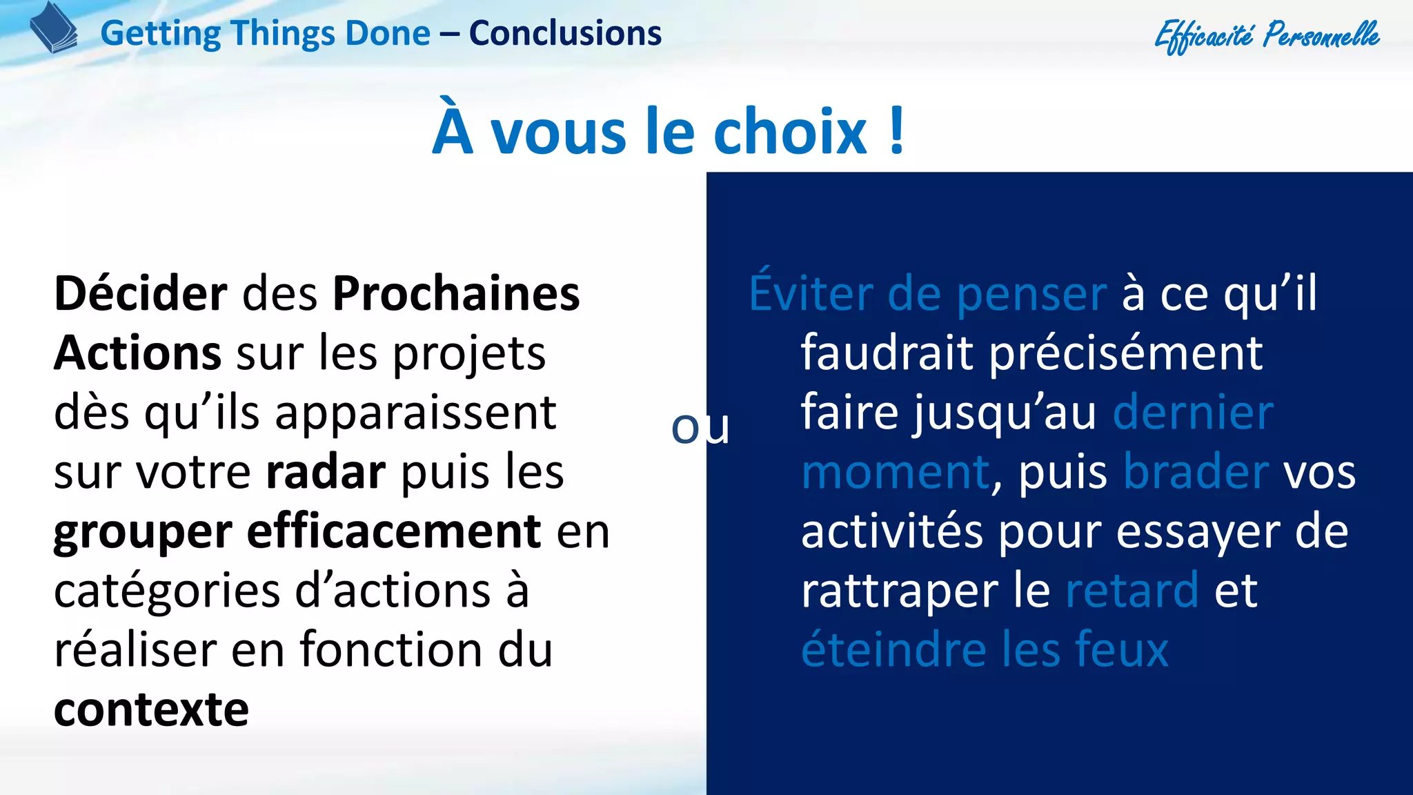 Efficacité Personnelle
101
À vous le choix !
Décider des Prochaines
Actions sur les projets
dès qu’ils apparaissent
sur votre radar puis les
grouper efficacement en
catégories d’actions à
réaliser en fonction du
contexte
Éviter de penser à ce qu’il
faudrait précisément
faire jusqu’au dernier
moment, puis brader vos
activités pour essayer de
rattraper le retard et
éteindre les feux
ou
Getting Things Done – Conclusions
 