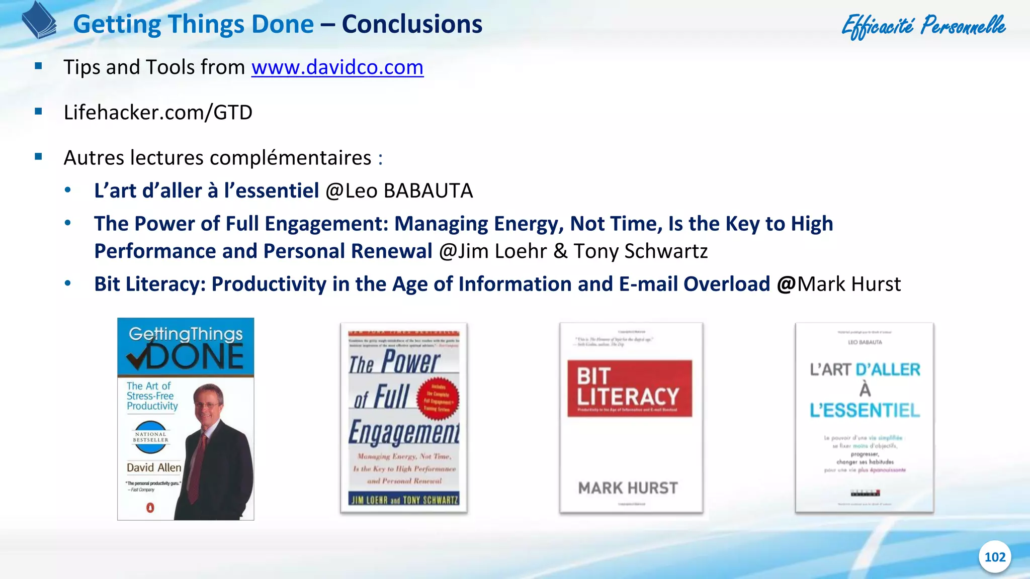 Efficacité Personnelle
102
 Tips and Tools from www.davidco.com
 Lifehacker.com/GTD
 Autres lectures complémentaires :
• L’art d’aller à l’essentiel @Leo BABAUTA
• The Power of Full Engagement: Managing Energy, Not Time, Is the Key to High
Performance and Personal Renewal @Jim Loehr & Tony Schwartz
• Bit Literacy: Productivity in the Age of Information and E-mail Overload @Mark Hurst
Getting Things Done – Conclusions
 