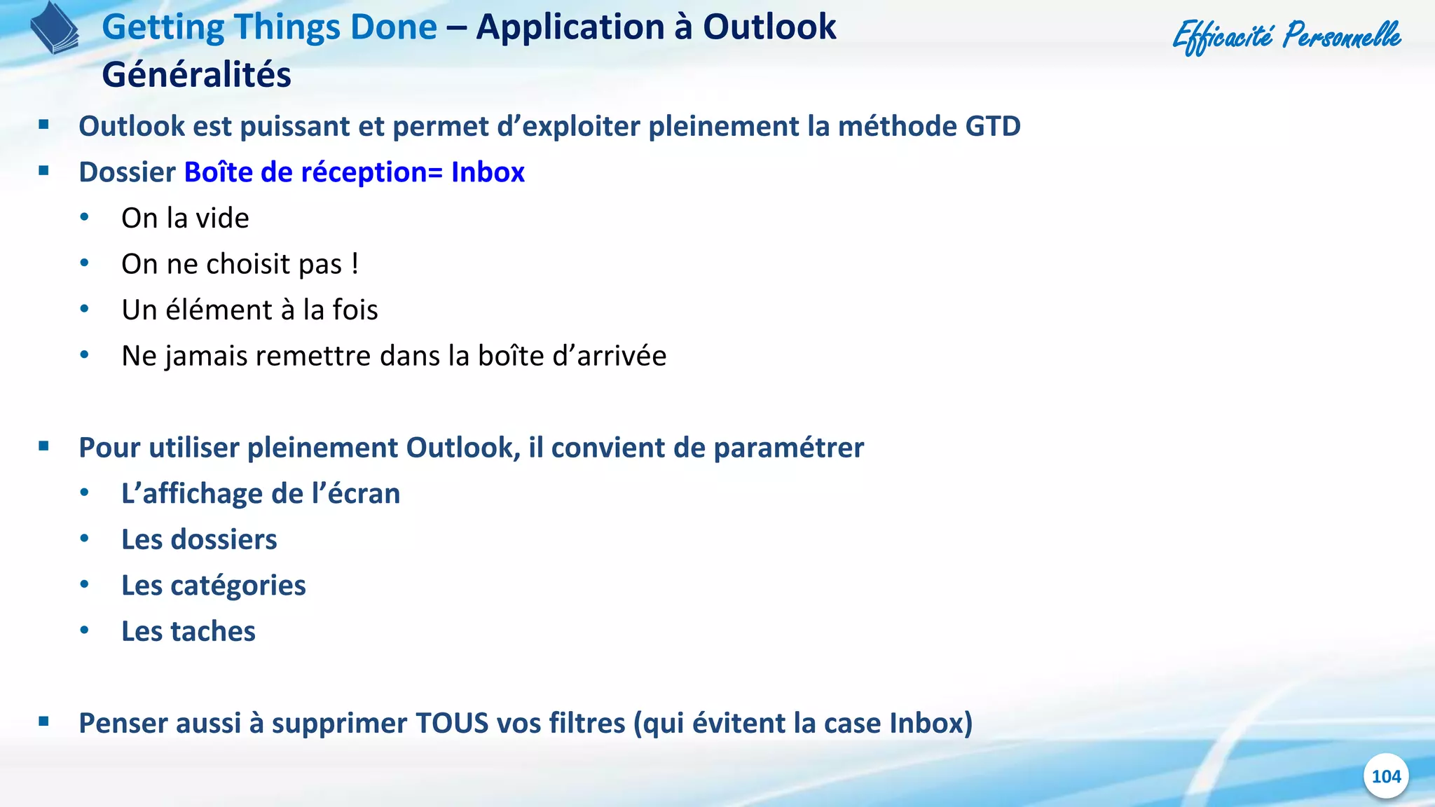 Efficacité Personnelle
104
 Outlook est puissant et permet d’exploiter pleinement la méthode GTD
 Dossier Boîte de réception= Inbox
• On la vide
• On ne choisit pas !
• Un élément à la fois
• Ne jamais remettre dans la boîte d’arrivée
 Pour utiliser pleinement Outlook, il convient de paramétrer
• L’affichage de l’écran
• Les dossiers
• Les catégories
• Les taches
 Penser aussi à supprimer TOUS vos filtres (qui évitent la case Inbox)
Getting Things Done – Application à Outlook
Généralités
 