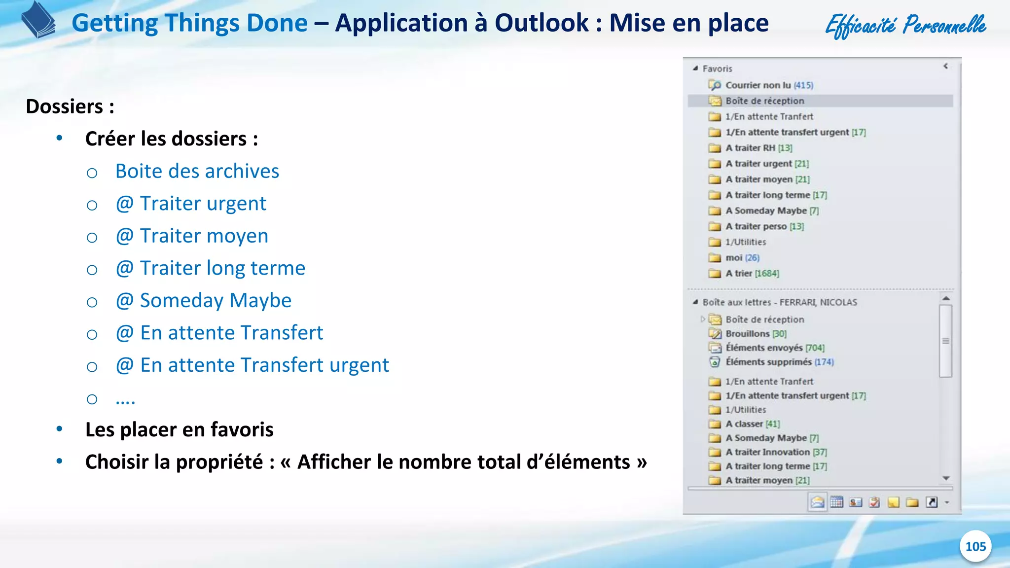 Efficacité Personnelle
105
Dossiers :
• Créer les dossiers :
o Boite des archives
o @ Traiter urgent
o @ Traiter moyen
o @ Traiter long terme
o @ Someday Maybe
o @ En attente Transfert
o @ En attente Transfert urgent
o ….
• Les placer en favoris
• Choisir la propriété : « Afficher le nombre total d’éléments »
Getting Things Done – Application à Outlook : Mise en place
 
