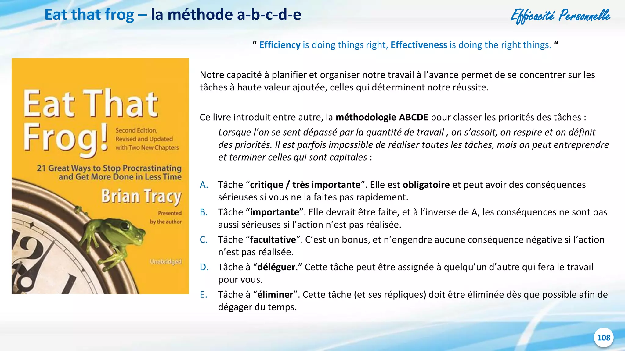 Efficacité Personnelle
108
Eat that frog – la méthode a-b-c-d-e
“ Efficiency is doing things right, Effectiveness is doing the right things. “
Notre capacité à planifier et organiser notre travail à l’avance permet de se concentrer sur les
tâches à haute valeur ajoutée, celles qui déterminent notre réussite.
Ce livre introduit entre autre, la méthodologie ABCDE pour classer les priorités des tâches :
Lorsque l’on se sent dépassé par la quantité de travail , on s’assoit, on respire et on définit
des priorités. Il est parfois impossible de réaliser toutes les tâches, mais on peut entreprendre
et terminer celles qui sont capitales :
A. Tâche “critique / très importante”. Elle est obligatoire et peut avoir des conséquences
sérieuses si vous ne la faites pas rapidement.
B. Tâche “importante”. Elle devrait être faite, et à l’inverse de A, les conséquences ne sont pas
aussi sérieuses si l’action n’est pas réalisée.
C. Tâche “facultative”. C’est un bonus, et n’engendre aucune conséquence négative si l’action
n’est pas réalisée.
D. Tâche à “déléguer.” Cette tâche peut être assignée à quelqu’un d’autre qui fera le travail
pour vous.
E. Tâche à “éliminer”. Cette tâche (et ses répliques) doit être éliminée dès que possible afin de
dégager du temps.
 