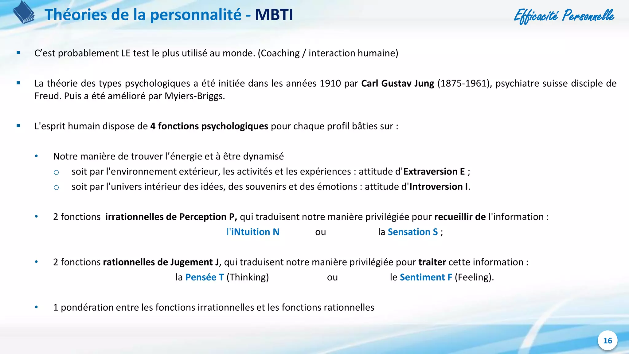 Efficacité Personnelle
16
Théories de la personnalité - MBTI
 C’est probablement LE test le plus utilisé au monde. (Coaching / interaction humaine)
 La théorie des types psychologiques a été initiée dans les années 1910 par Carl Gustav Jung (1875-1961), psychiatre suisse disciple de
Freud. Puis a été amélioré par Myiers-Briggs.
 L'esprit humain dispose de 4 fonctions psychologiques pour chaque profil bâties sur :
• Notre manière de trouver l’énergie et à être dynamisé
o soit par l'environnement extérieur, les activités et les expériences : attitude d'Extraversion E ;
o soit par l'univers intérieur des idées, des souvenirs et des émotions : attitude d'Introversion I.
• 2 fonctions irrationnelles de Perception P, qui traduisent notre manière privilégiée pour recueillir de l'information :
l'iNtuition N ou la Sensation S ;
• 2 fonctions rationnelles de Jugement J, qui traduisent notre manière privilégiée pour traiter cette information :
la Pensée T (Thinking) ou le Sentiment F (Feeling).
• 1 pondération entre les fonctions irrationnelles et les fonctions rationnelles
 