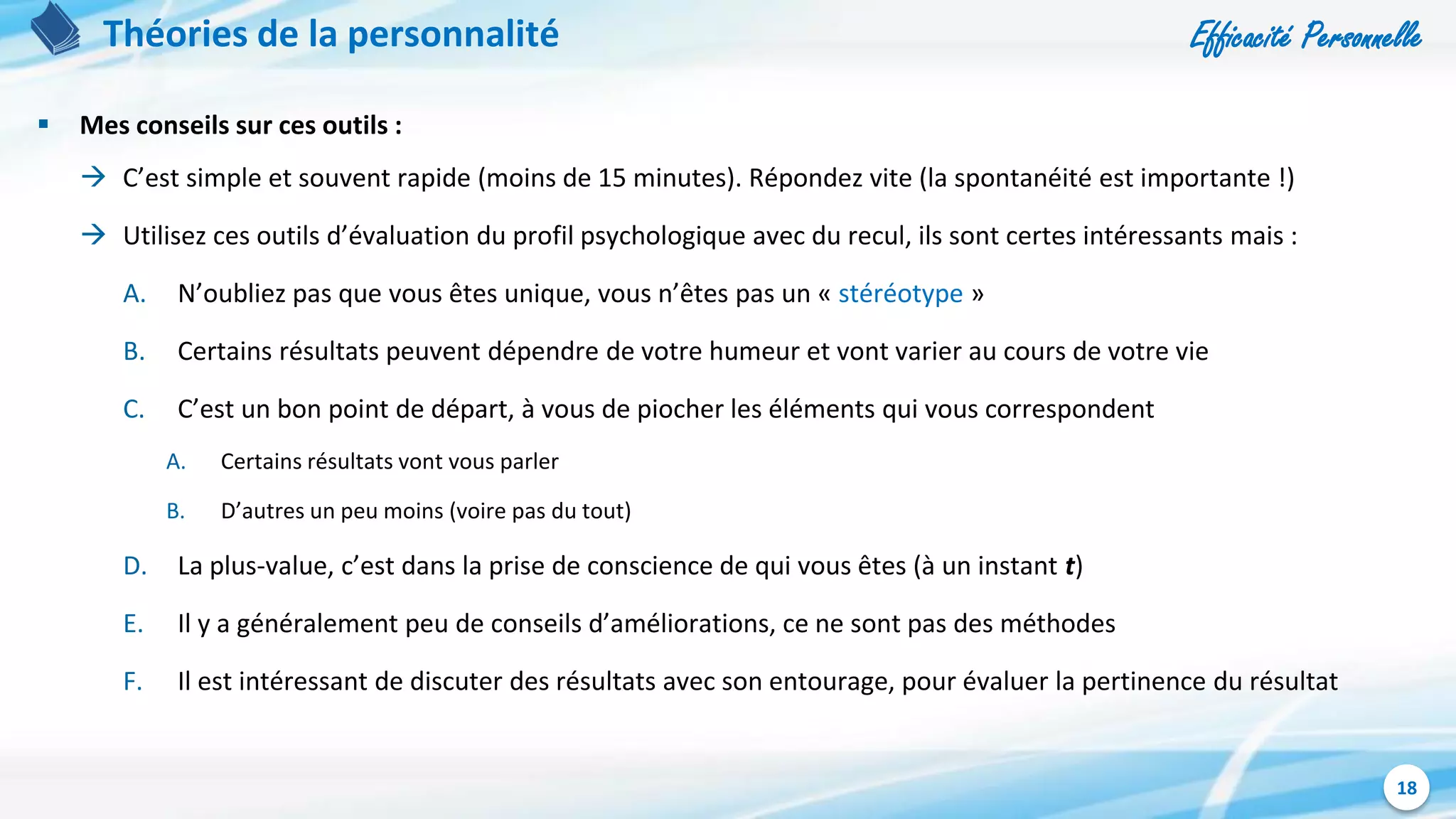 Efficacité Personnelle
18
Théories de la personnalité
 Mes conseils sur ces outils :
 C’est simple et souvent rapide (moins de 15 minutes). Répondez vite (la spontanéité est importante !)
 Utilisez ces outils d’évaluation du profil psychologique avec du recul, ils sont certes intéressants mais :
A. N’oubliez pas que vous êtes unique, vous n’êtes pas un « stéréotype »
B. Certains résultats peuvent dépendre de votre humeur et vont varier au cours de votre vie
C. C’est un bon point de départ, à vous de piocher les éléments qui vous correspondent
A. Certains résultats vont vous parler
B. D’autres un peu moins (voire pas du tout)
D. La plus-value, c’est dans la prise de conscience de qui vous êtes (à un instant t)
E. Il y a généralement peu de conseils d’améliorations, ce ne sont pas des méthodes
F. Il est intéressant de discuter des résultats avec son entourage, pour évaluer la pertinence du résultat
 