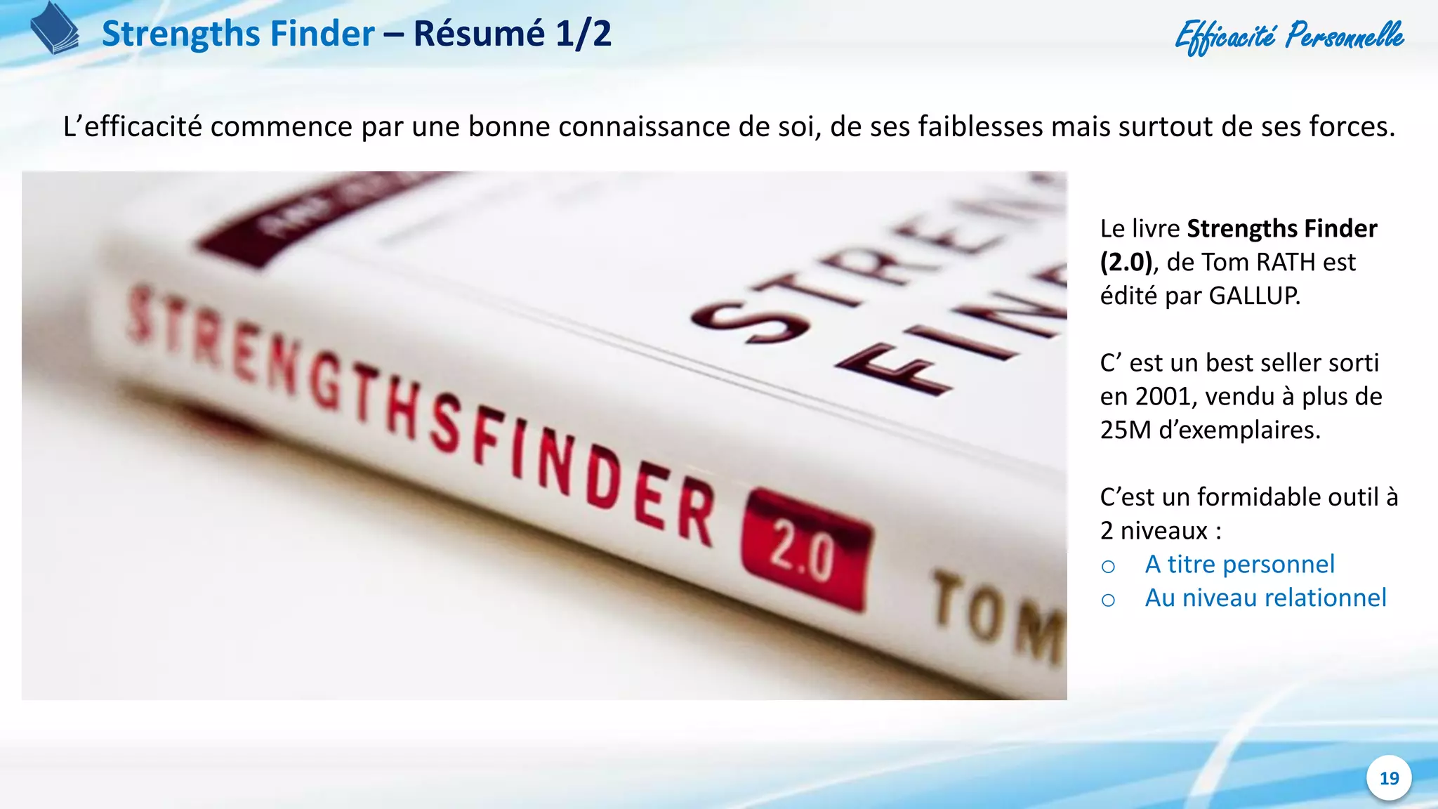 Efficacité Personnelle
19
Strengths Finder – Résumé 1/2
L’efficacité commence par une bonne connaissance de soi, de ses faiblesses mais surtout de ses forces.
Le livre Strengths Finder
(2.0), de Tom RATH est
édité par GALLUP.
C’ est un best seller sorti
en 2001, vendu à plus de
25M d’exemplaires.
C’est un formidable outil à
2 niveaux :
o A titre personnel
o Au niveau relationnel
 