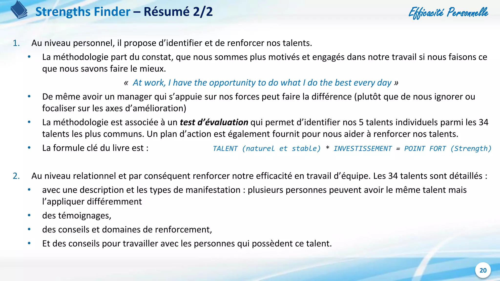 Efficacité Personnelle
20
Strengths Finder – Résumé 2/2
1. Au niveau personnel, il propose d’identifier et de renforcer nos talents.
• La méthodologie part du constat, que nous sommes plus motivés et engagés dans notre travail si nous faisons ce
que nous savons faire le mieux.
« At work, I have the opportunity to do what I do the best every day »
• De même avoir un manager qui s’appuie sur nos forces peut faire la différence (plutôt que de nous ignorer ou
focaliser sur les axes d’amélioration)
• La méthodologie est associée à un test d’évaluation qui permet d’identifier nos 5 talents individuels parmi les 34
talents les plus communs. Un plan d’action est également fournit pour nous aider à renforcer nos talents.
• La formule clé du livre est : TALENT (naturel et stable) * INVESTISSEMENT = POINT FORT (Strength)
2. Au niveau relationnel et par conséquent renforcer notre efficacité en travail d’équipe. Les 34 talents sont détaillés :
• avec une description et les types de manifestation : plusieurs personnes peuvent avoir le même talent mais
l’appliquer différemment
• des témoignages,
• des conseils et domaines de renforcement,
• Et des conseils pour travailler avec les personnes qui possèdent ce talent.
 