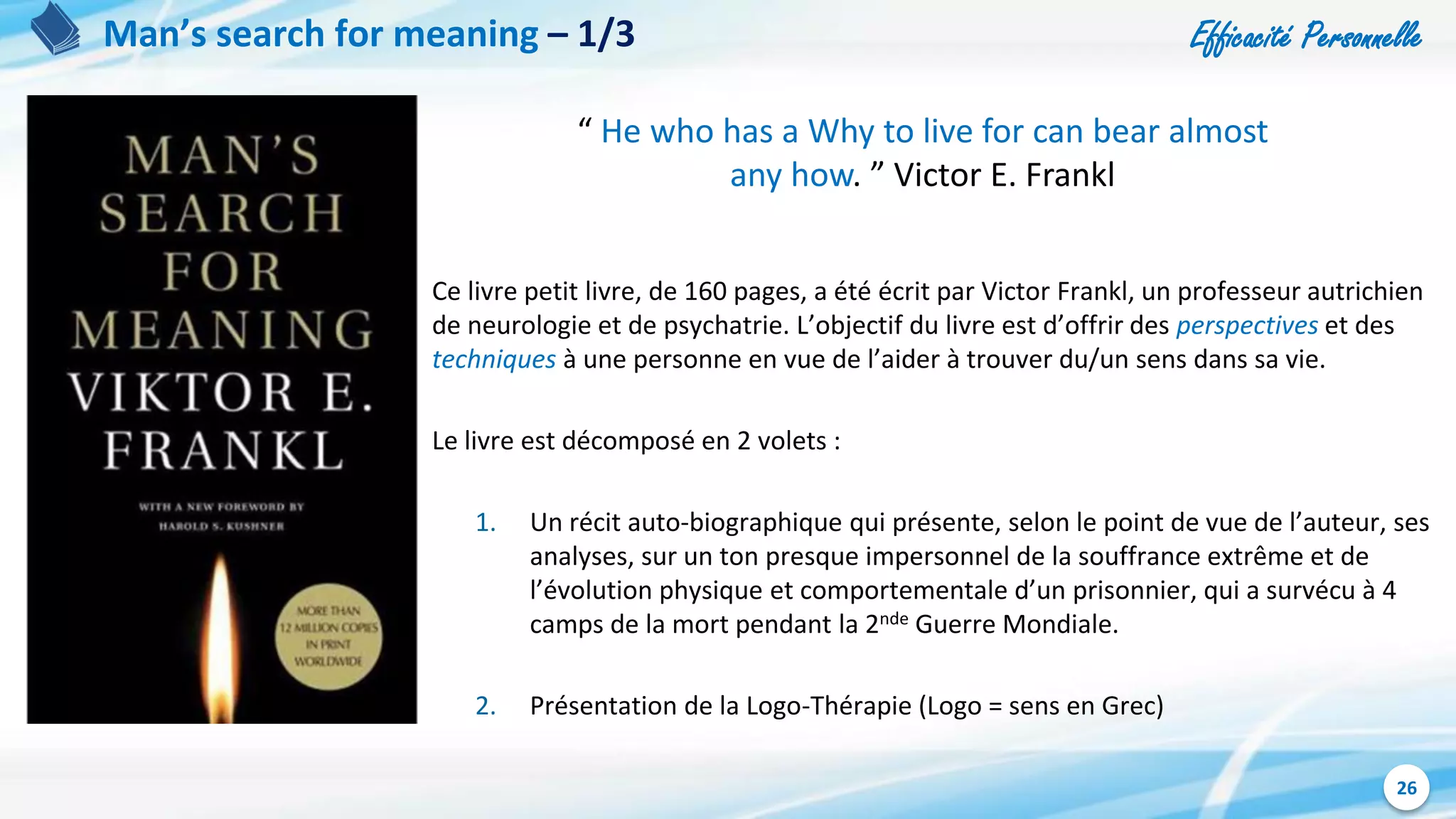 Efficacité Personnelle
26
Man’s search for meaning – 1/3
Ce livre petit livre, de 160 pages, a été écrit par Victor Frankl, un professeur autrichien
de neurologie et de psychatrie. L’objectif du livre est d’offrir des perspectives et des
techniques à une personne en vue de l’aider à trouver du/un sens dans sa vie.
Le livre est décomposé en 2 volets :
1. Un récit auto-biographique qui présente, selon le point de vue de l’auteur, ses
analyses, sur un ton presque impersonnel de la souffrance extrême et de
l’évolution physique et comportementale d’un prisonnier, qui a survécu à 4
camps de la mort pendant la 2nde Guerre Mondiale.
2. Présentation de la Logo-Thérapie (Logo = sens en Grec)
“ He who has a Why to live for can bear almost
any how. ” Victor E. Frankl
 
