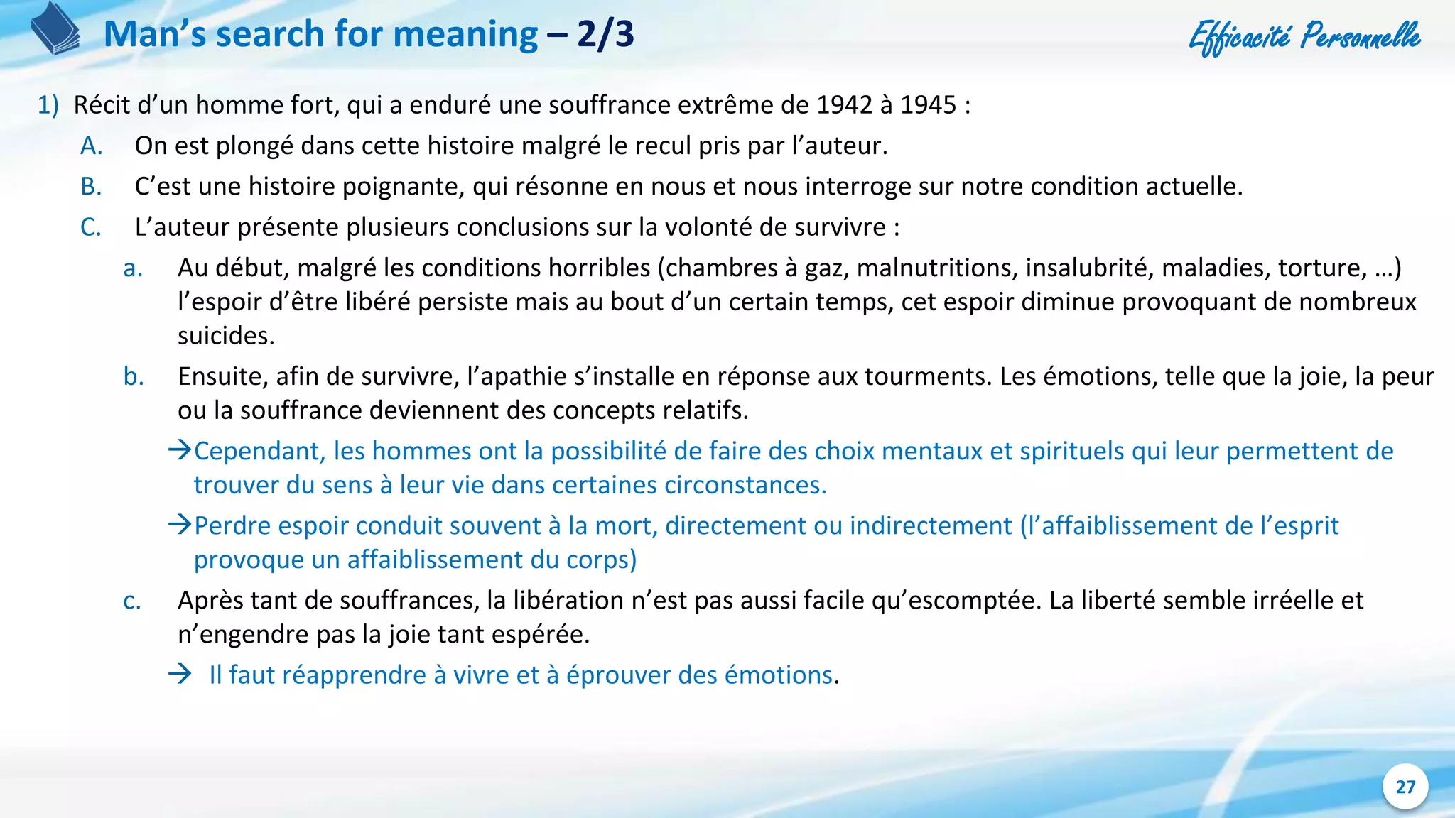 Efficacité Personnelle
27
Man’s search for meaning – 2/3
1) Récit d’un homme fort, qui a enduré une souffrance extrême de 1942 à 1945 :
A. On est plongé dans cette histoire malgré le recul pris par l’auteur.
B. C’est une histoire poignante, qui résonne en nous et nous interroge sur notre condition actuelle.
C. L’auteur présente plusieurs conclusions sur la volonté de survivre :
a. Au début, malgré les conditions horribles (chambres à gaz, malnutritions, insalubrité, maladies, torture, …)
l’espoir d’être libéré persiste mais au bout d’un certain temps, cet espoir diminue provoquant de nombreux
suicides.
b. Ensuite, afin de survivre, l’apathie s’installe en réponse aux tourments. Les émotions, telle que la joie, la peur
ou la souffrance deviennent des concepts relatifs.
Cependant, les hommes ont la possibilité de faire des choix mentaux et spirituels qui leur permettent de
trouver du sens à leur vie dans certaines circonstances.
Perdre espoir conduit souvent à la mort, directement ou indirectement (l’affaiblissement de l’esprit
provoque un affaiblissement du corps)
c. Après tant de souffrances, la libération n’est pas aussi facile qu’escomptée. La liberté semble irréelle et
n’engendre pas la joie tant espérée.
 Il faut réapprendre à vivre et à éprouver des émotions.
 