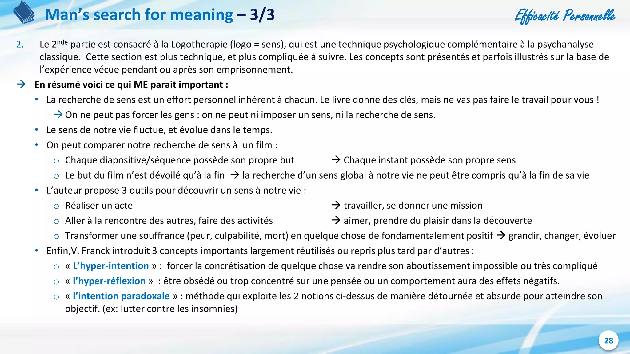 Efficacité Personnelle
28
Man’s search for meaning – 3/3
2. Le 2nde partie est consacré à la Logotherapie (logo = sens), qui est une technique psychologique complémentaire à la psychanalyse
classique. Cette section est plus technique, et plus compliquée à suivre. Les concepts sont présentés et parfois illustrés sur la base de
l’expérience vécue pendant ou après son emprisonnement.
 En résumé voici ce qui ME parait important :
• La recherche de sens est un effort personnel inhérent à chacun. Le livre donne des clés, mais ne vas pas faire le travail pour vous !
On ne peut pas forcer les gens : on ne peut ni imposer un sens, ni la recherche de sens.
• Le sens de notre vie fluctue, et évolue dans le temps.
• On peut comparer notre recherche de sens à un film :
o Chaque diapositive/séquence possède son propre but  Chaque instant possède son propre sens
o Le but du film n’est dévoilé qu’à la fin  la recherche d’un sens global à notre vie ne peut être compris qu’à la fin de sa vie
• L’auteur propose 3 outils pour découvrir un sens à notre vie :
o Réaliser un acte  travailler, se donner une mission
o Aller à la rencontre des autres, faire des activités  aimer, prendre du plaisir dans la découverte
o Transformer une souffrance (peur, culpabilité, mort) en quelque chose de fondamentalement positif  grandir, changer, évoluer
• Enfin,V. Franck introduit 3 concepts importants largement réutilisés ou repris plus tard par d’autres :
o « L’hyper-intention » : forcer la concrétisation de quelque chose va rendre son aboutissement impossible ou très compliqué
o « l’hyper-réflexion » : être obsédé ou trop concentré sur une pensée ou un comportement aura des effets négatifs.
o « l’intention paradoxale » : méthode qui exploite les 2 notions ci-dessus de manière détournée et absurde pour atteindre son
objectif. (ex: lutter contre les insomnies)
 