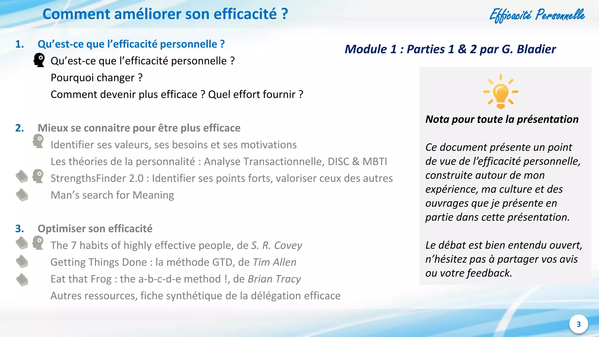 Efficacité Personnelle
3
Comment améliorer son efficacité ?
1. Qu’est-ce que l’efficacité personnelle ?
Qu’est-ce que l’efficacité personnelle ?
Pourquoi changer ?
Comment devenir plus efficace ? Quel effort fournir ?
2. Mieux se connaitre pour être plus efficace
Identifier ses valeurs, ses besoins et ses motivations
Les théories de la personnalité : Analyse Transactionnelle, DISC & MBTI
StrengthsFinder 2.0 : Identifier ses points forts, valoriser ceux des autres
Man’s search for Meaning
3. Optimiser son efficacité
The 7 habits of highly effective people, de S. R. Covey
Getting Things Done : la méthode GTD, de Tim Allen
Eat that Frog : the a-b-c-d-e method !, de Brian Tracy
Autres ressources, fiche synthétique de la délégation efficace
Nota pour toute la présentation
Ce document présente un point
de vue de l’efficacité personnelle,
construite autour de mon
expérience, ma culture et des
ouvrages que je présente en
partie dans cette présentation.
Le débat est bien entendu ouvert,
n’hésitez pas à partager vos avis
ou votre feedback.
Module 1 : Parties 1 & 2 par G. Bladier
 