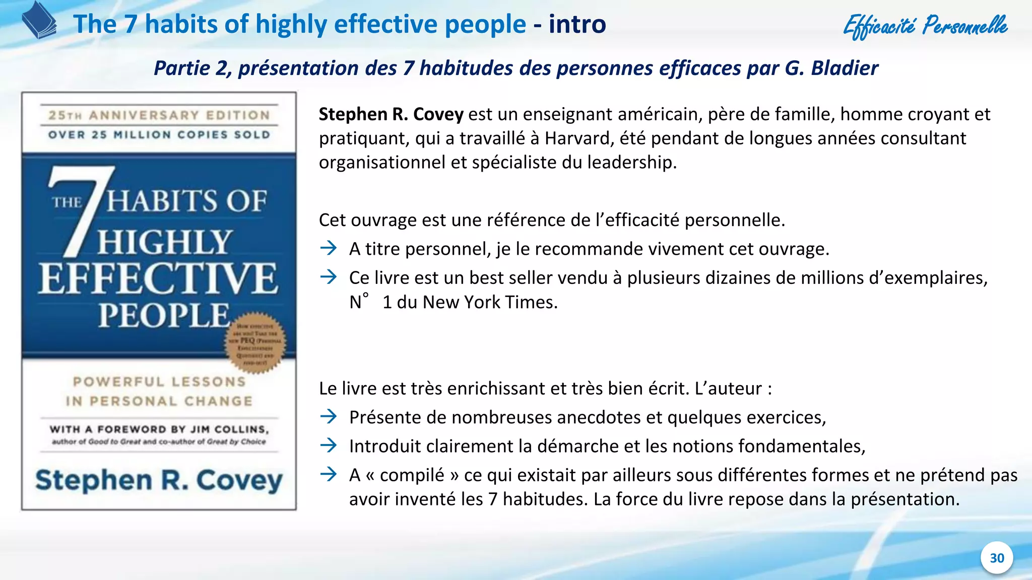 Efficacité Personnelle
30
The 7 habits of highly effective people - intro
Stephen R. Covey est un enseignant américain, père de famille, homme croyant et
pratiquant, qui a travaillé à Harvard, été pendant de longues années consultant
organisationnel et spécialiste du leadership.
Cet ouvrage est une référence de l’efficacité personnelle.
 A titre personnel, je le recommande vivement cet ouvrage.
 Ce livre est un best seller vendu à plusieurs dizaines de millions d’exemplaires,
N°1 du New York Times.
Le livre est très enrichissant et très bien écrit. L’auteur :
 Présente de nombreuses anecdotes et quelques exercices,
 Introduit clairement la démarche et les notions fondamentales,
 A « compilé » ce qui existait par ailleurs sous différentes formes et ne prétend pas
avoir inventé les 7 habitudes. La force du livre repose dans la présentation.
Partie 2, présentation des 7 habitudes des personnes efficaces par G. Bladier
 