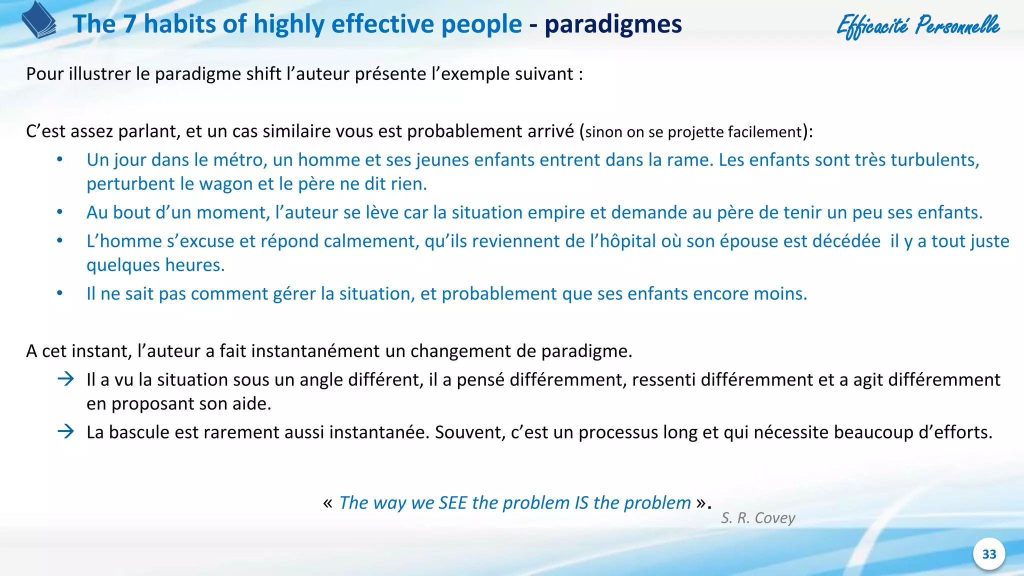 Efficacité Personnelle
33
The 7 habits of highly effective people - paradigmes
Pour illustrer le paradigme shift l’auteur présente l’exemple suivant :
C’est assez parlant, et un cas similaire vous est probablement arrivé (sinon on se projette facilement):
• Un jour dans le métro, un homme et ses jeunes enfants entrent dans la rame. Les enfants sont très turbulents,
perturbent le wagon et le père ne dit rien.
• Au bout d’un moment, l’auteur se lève car la situation empire et demande au père de tenir un peu ses enfants.
• L’homme s’excuse et répond calmement, qu’ils reviennent de l’hôpital où son épouse est décédée il y a tout juste
quelques heures.
• Il ne sait pas comment gérer la situation, et probablement que ses enfants encore moins.
A cet instant, l’auteur a fait instantanément un changement de paradigme.
 Il a vu la situation sous un angle différent, il a pensé différemment, ressenti différemment et a agit différemment
en proposant son aide.
 La bascule est rarement aussi instantanée. Souvent, c’est un processus long et qui nécessite beaucoup d’efforts.
« The way we SEE the problem IS the problem ».
S. R. Covey
 