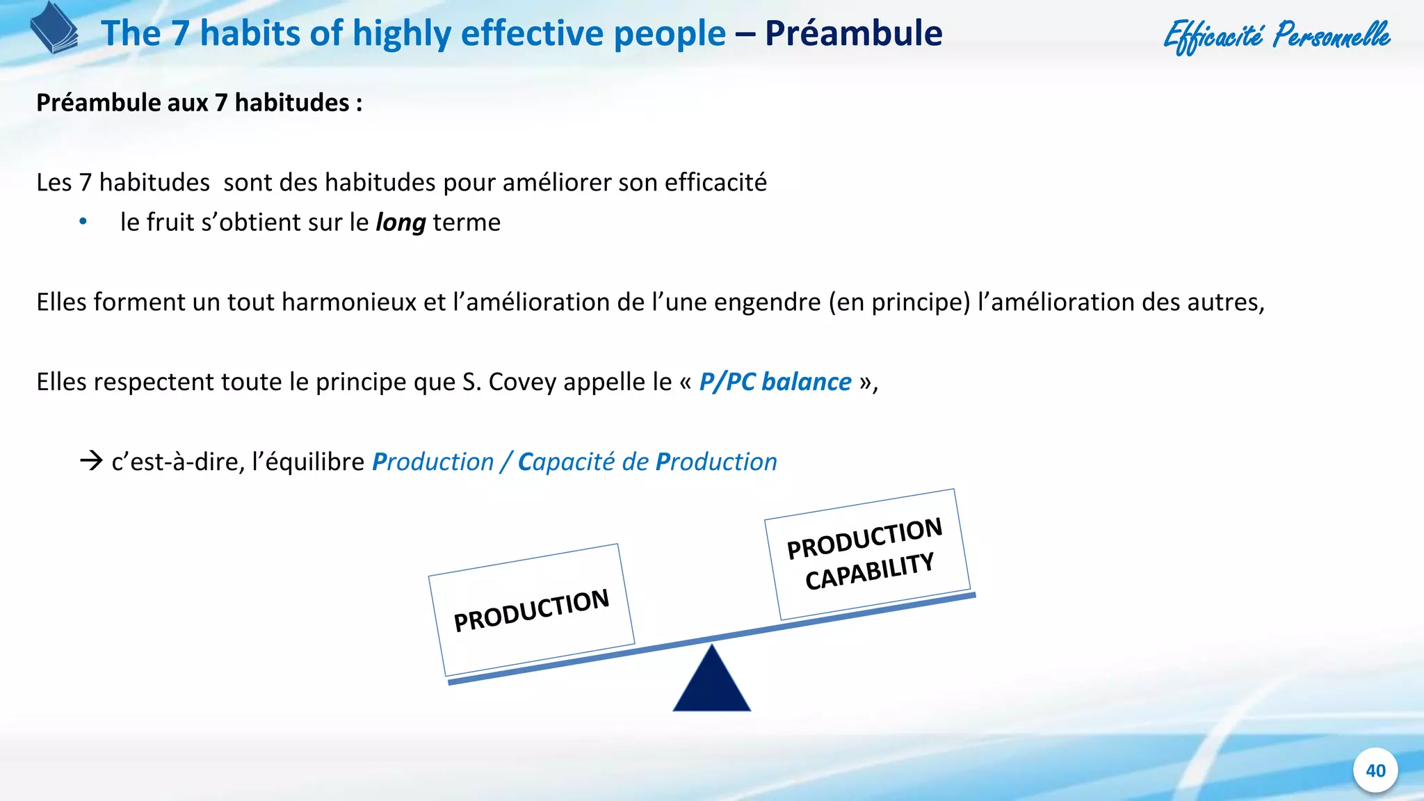 Efficacité Personnelle
40
The 7 habits of highly effective people – Préambule
Préambule aux 7 habitudes :
Les 7 habitudes sont des habitudes pour améliorer son efficacité
• le fruit s’obtient sur le long terme
Elles forment un tout harmonieux et l’amélioration de l’une engendre (en principe) l’amélioration des autres,
Elles respectent toute le principe que S. Covey appelle le « P/PC balance »,
 c’est-à-dire, l’équilibre Production / Capacité de Production
 