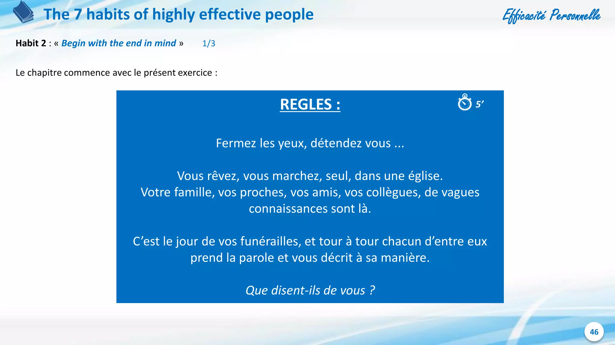 Efficacité Personnelle
46
The 7 habits of highly effective people
Habit 2 : « Begin with the end in mind » 1/3
Le chapitre commence avec le présent exercice :
REGLES :
Fermez les yeux, détendez vous ...
Vous rêvez, vous marchez, seul, dans une église.
Votre famille, vos proches, vos amis, vos collègues, de vagues
connaissances sont là.
C’est le jour de vos funérailles, et tour à tour chacun d’entre eux
prend la parole et vous décrit à sa manière.
Que disent-ils de vous ?
5’
 