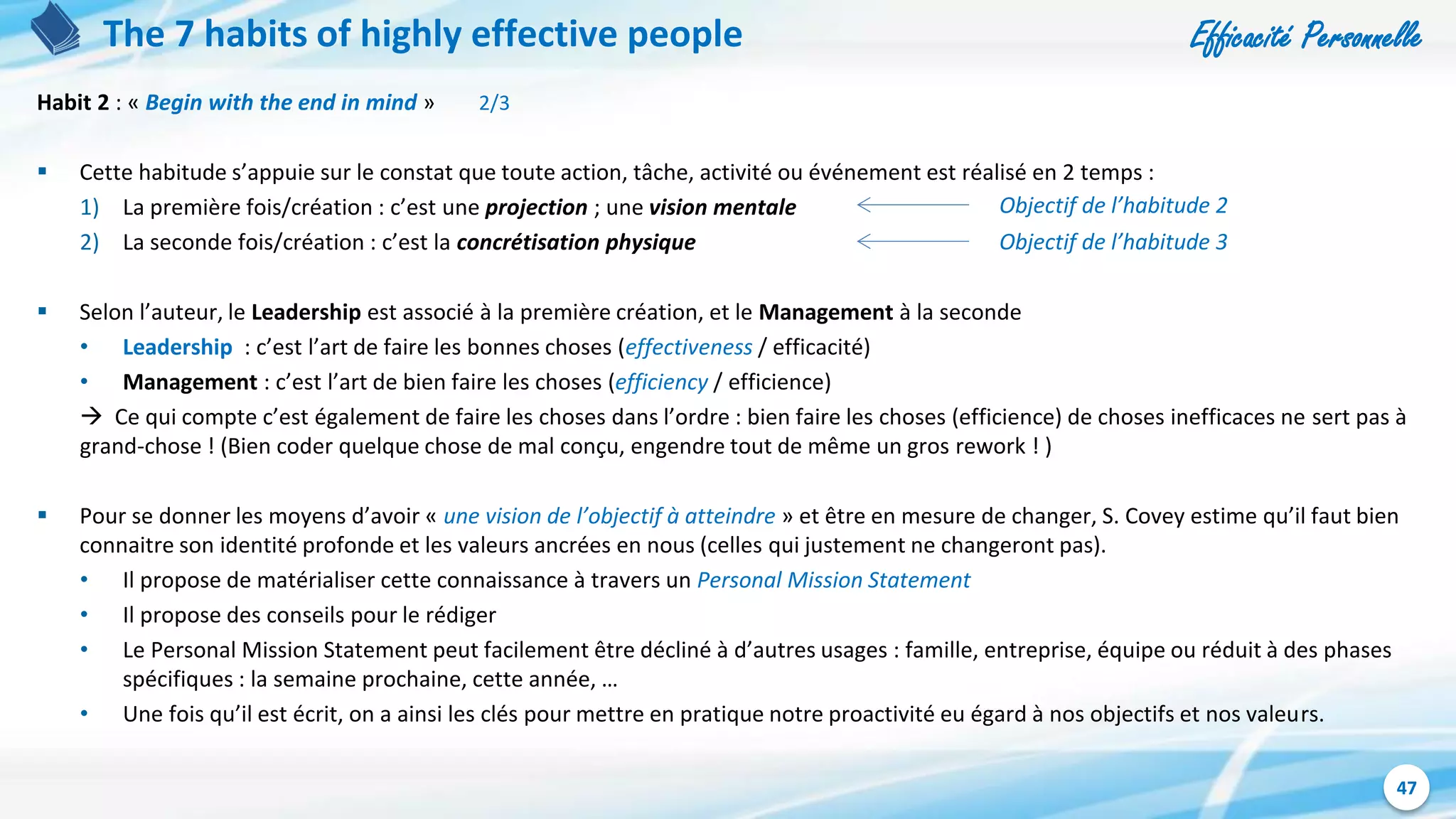Efficacité Personnelle
47
The 7 habits of highly effective people
Habit 2 : « Begin with the end in mind » 2/3
 Cette habitude s’appuie sur le constat que toute action, tâche, activité ou événement est réalisé en 2 temps :
1) La première fois/création : c’est une projection ; une vision mentale
2) La seconde fois/création : c’est la concrétisation physique
 Selon l’auteur, le Leadership est associé à la première création, et le Management à la seconde
• Leadership : c’est l’art de faire les bonnes choses (effectiveness / efficacité)
• Management : c’est l’art de bien faire les choses (efficiency / efficience)
 Ce qui compte c’est également de faire les choses dans l’ordre : bien faire les choses (efficience) de choses inefficaces ne sert pas à
grand-chose ! (Bien coder quelque chose de mal conçu, engendre tout de même un gros rework ! )
 Pour se donner les moyens d’avoir « une vision de l’objectif à atteindre » et être en mesure de changer, S. Covey estime qu’il faut bien
connaitre son identité profonde et les valeurs ancrées en nous (celles qui justement ne changeront pas).
• Il propose de matérialiser cette connaissance à travers un Personal Mission Statement
• Il propose des conseils pour le rédiger
• Le Personal Mission Statement peut facilement être décliné à d’autres usages : famille, entreprise, équipe ou réduit à des phases
spécifiques : la semaine prochaine, cette année, …
• Une fois qu’il est écrit, on a ainsi les clés pour mettre en pratique notre proactivité eu égard à nos objectifs et nos valeurs.
Objectif de l’habitude 2
Objectif de l’habitude 3
 