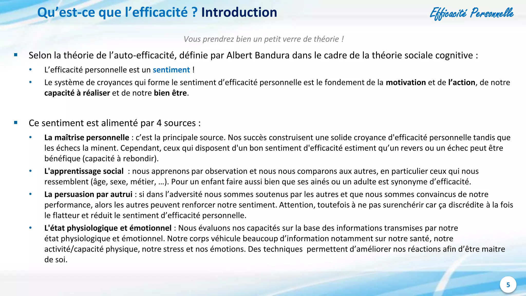 Efficacité Personnelle
5
Qu’est-ce que l’efficacité ? Introduction
Vous prendrez bien un petit verre de théorie !
 Selon la théorie de l’auto-efficacité, définie par Albert Bandura dans le cadre de la théorie sociale cognitive :
• L’efficacité personnelle est un sentiment !
• Le système de croyances qui forme le sentiment d’efficacité personnelle est le fondement de la motivation et de l’action, de notre
capacité à réaliser et de notre bien être.
 Ce sentiment est alimenté par 4 sources :
• La maîtrise personnelle : c’est la principale source. Nos succès construisent une solide croyance d'efficacité personnelle tandis que
les échecs la minent. Cependant, ceux qui disposent d'un bon sentiment d'efficacité estiment qu’un revers ou un échec peut être
bénéfique (capacité à rebondir).
• L'apprentissage social : nous apprenons par observation et nous nous comparons aux autres, en particulier ceux qui nous
ressemblent (âge, sexe, métier, …). Pour un enfant faire aussi bien que ses ainés ou un adulte est synonyme d’efficacité.
• La persuasion par autrui : si dans l’adversité nous sommes soutenus par les autres et que nous sommes convaincus de notre
performance, alors les autres peuvent renforcer notre sentiment. Attention, toutefois à ne pas surenchérir car ça discrédite à la fois
le flatteur et réduit le sentiment d’efficacité personnelle.
• L'état physiologique et émotionnel : Nous évaluons nos capacités sur la base des informations transmises par notre
état physiologique et émotionnel. Notre corps véhicule beaucoup d’information notamment sur notre santé, notre
activité/capacité physique, notre stress et nos émotions. Des techniques permettent d’améliorer nos réactions afin d’être maitre
de soi.
 