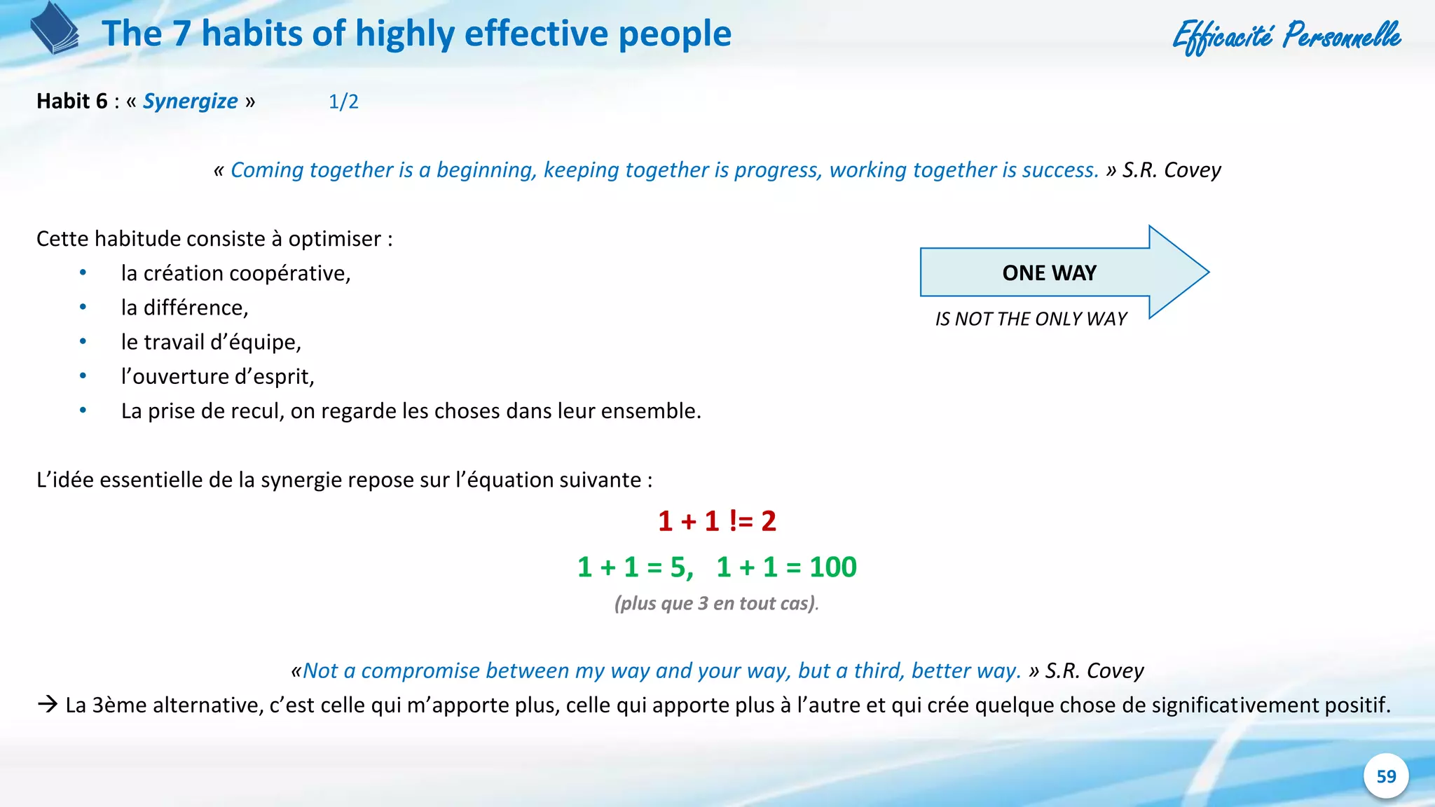 Efficacité Personnelle
59
The 7 habits of highly effective people
Habit 6 : « Synergize » 1/2
« Coming together is a beginning, keeping together is progress, working together is success. » S.R. Covey
Cette habitude consiste à optimiser :
• la création coopérative,
• la différence,
• le travail d’équipe,
• l’ouverture d’esprit,
• La prise de recul, on regarde les choses dans leur ensemble.
L’idée essentielle de la synergie repose sur l’équation suivante :
1 + 1 != 2
1 + 1 = 5, 1 + 1 = 100
(plus que 3 en tout cas).
«Not a compromise between my way and your way, but a third, better way. » S.R. Covey
 La 3ème alternative, c’est celle qui m’apporte plus, celle qui apporte plus à l’autre et qui crée quelque chose de significativement positif.
ONE WAY
IS NOT THE ONLY WAY
 