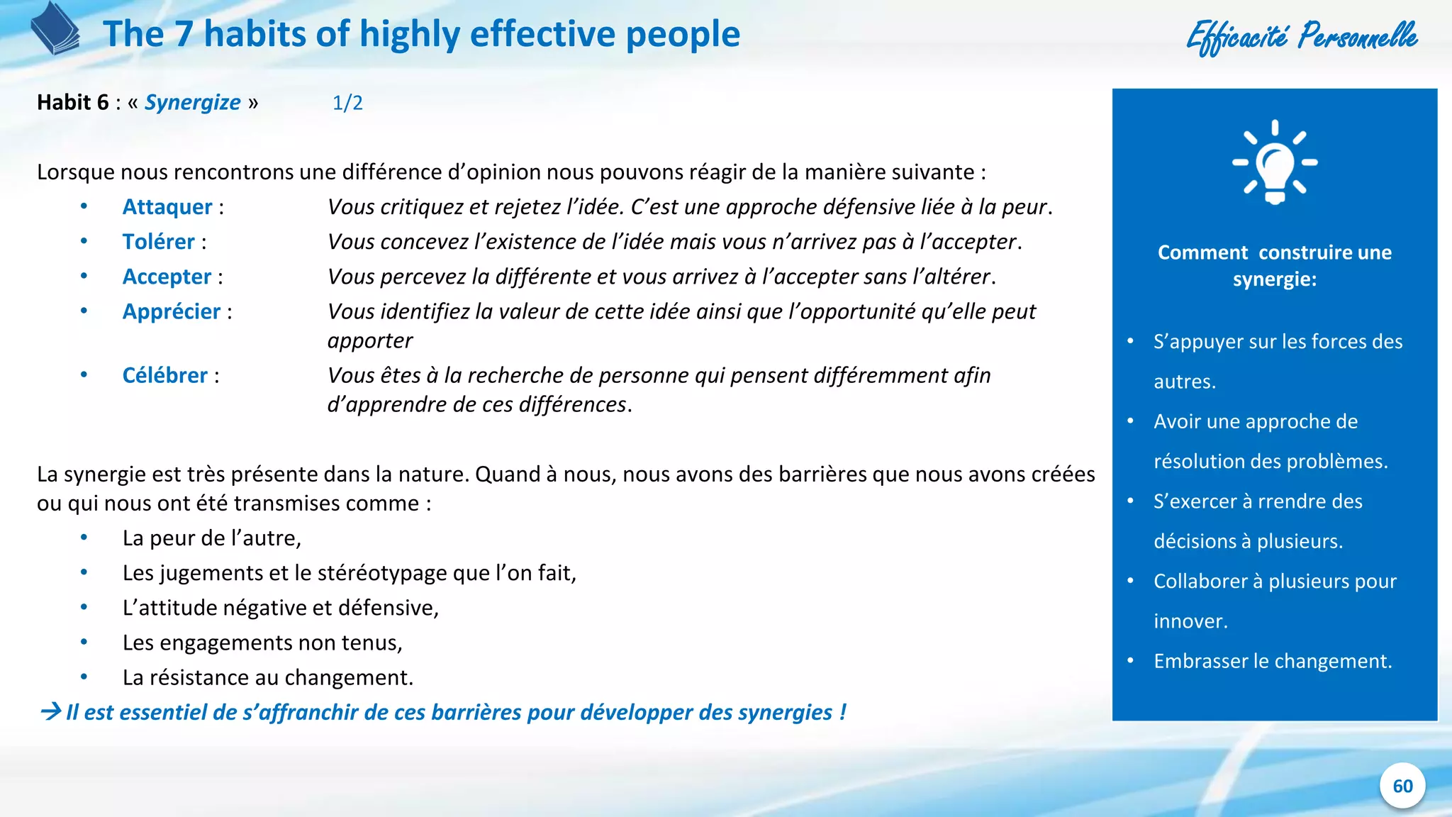 Efficacité Personnelle
60
The 7 habits of highly effective people
Habit 6 : « Synergize » 1/2
Lorsque nous rencontrons une différence d’opinion nous pouvons réagir de la manière suivante :
• Attaquer : Vous critiquez et rejetez l’idée. C’est une approche défensive liée à la peur.
• Tolérer : Vous concevez l’existence de l’idée mais vous n’arrivez pas à l’accepter.
• Accepter : Vous percevez la différente et vous arrivez à l’accepter sans l’altérer.
• Apprécier : Vous identifiez la valeur de cette idée ainsi que l’opportunité qu’elle peut
apporter
• Célébrer : Vous êtes à la recherche de personne qui pensent différemment afin
d’apprendre de ces différences.
La synergie est très présente dans la nature. Quand à nous, nous avons des barrières que nous avons créées
ou qui nous ont été transmises comme :
• La peur de l’autre,
• Les jugements et le stéréotypage que l’on fait,
• L’attitude négative et défensive,
• Les engagements non tenus,
• La résistance au changement.
 Il est essentiel de s’affranchir de ces barrières pour développer des synergies !
Comment construire une
synergie:
• S’appuyer sur les forces des
autres.
• Avoir une approche de
résolution des problèmes.
• S’exercer à rrendre des
décisions à plusieurs.
• Collaborer à plusieurs pour
innover.
• Embrasser le changement.
 