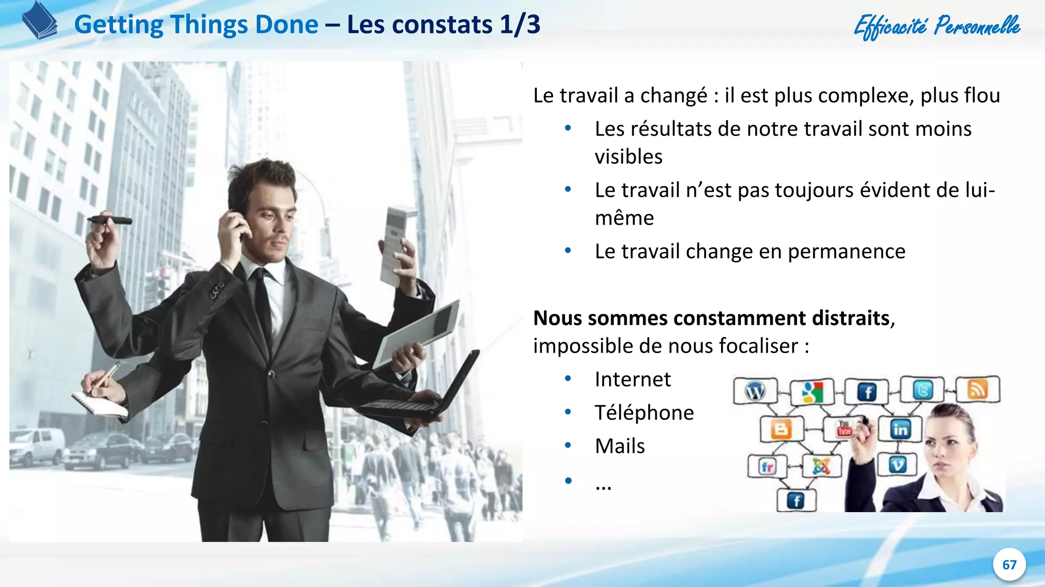 Efficacité Personnelle
67
Getting Things Done – Les constats 1/3
Le travail a changé : il est plus complexe, plus flou
• Les résultats de notre travail sont moins
visibles
• Le travail n’est pas toujours évident de lui-
même
• Le travail change en permanence
Nous sommes constamment distraits,
impossible de nous focaliser :
• Internet
• Téléphone
• Mails
• …
 