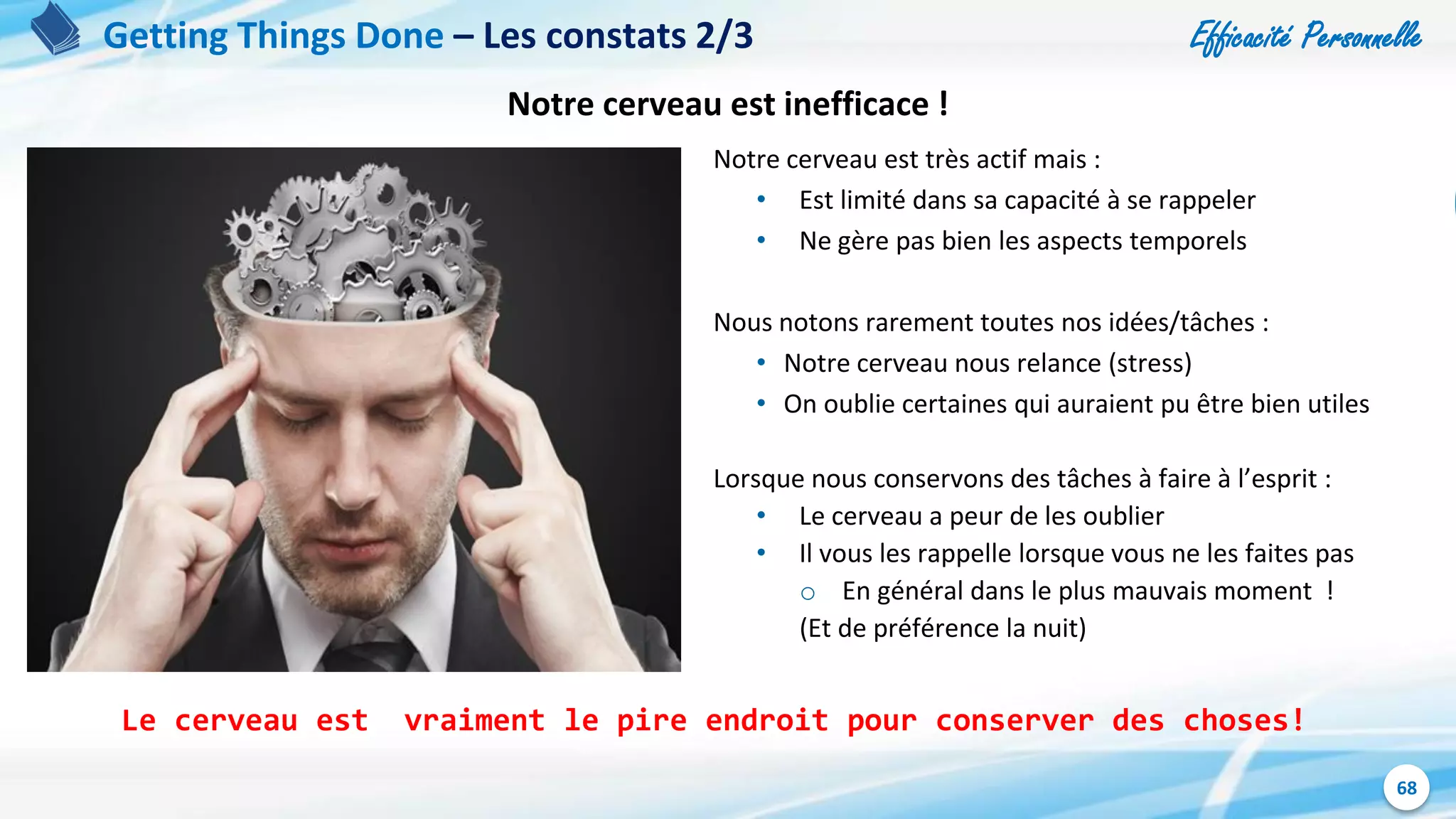 Efficacité Personnelle
68
Getting Things Done – Les constats 2/3
Notre cerveau est très actif mais :
• Est limité dans sa capacité à se rappeler
• Ne gère pas bien les aspects temporels
Nous notons rarement toutes nos idées/tâches :
• Notre cerveau nous relance (stress)
• On oublie certaines qui auraient pu être bien utiles
Lorsque nous conservons des tâches à faire à l’esprit :
• Le cerveau a peur de les oublier
• Il vous les rappelle lorsque vous ne les faites pas
o En général dans le plus mauvais moment !
(Et de préférence la nuit)
Le cerveau est vraiment le pire endroit pour conserver des choses!
Notre cerveau est inefficace !
 