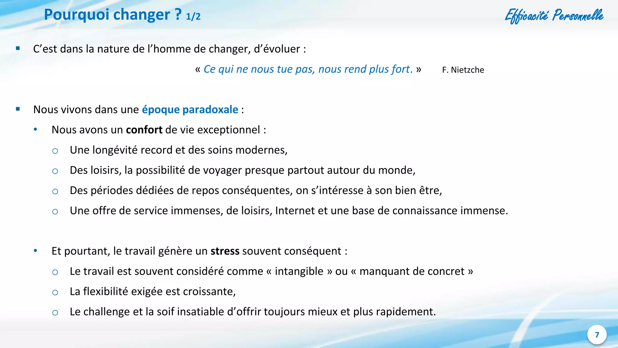 Efficacité Personnelle
7
Pourquoi changer ? 1/2
 C’est dans la nature de l’homme de changer, d’évoluer :
« Ce qui ne nous tue pas, nous rend plus fort. » F. Nietzche
 Nous vivons dans une époque paradoxale :
• Nous avons un confort de vie exceptionnel :
o Une longévité record et des soins modernes,
o Des loisirs, la possibilité de voyager presque partout autour du monde,
o Des périodes dédiées de repos conséquentes, on s’intéresse à son bien être,
o Une offre de service immenses, de loisirs, Internet et une base de connaissance immense.
• Et pourtant, le travail génère un stress souvent conséquent :
o Le travail est souvent considéré comme « intangible » ou « manquant de concret »
o La flexibilité exigée est croissante,
o Le challenge et la soif insatiable d’offrir toujours mieux et plus rapidement.
 