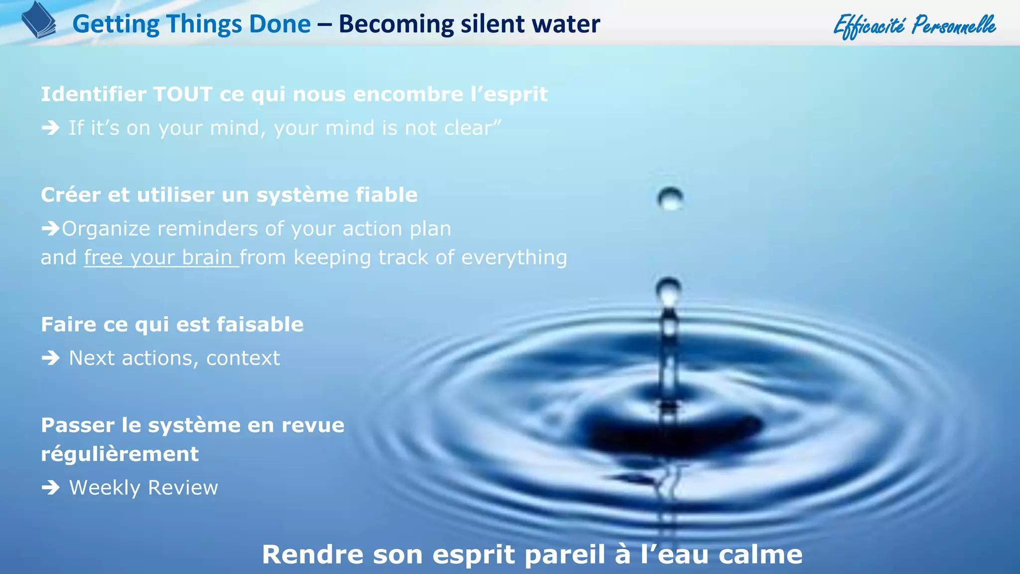 Efficacité Personnelle
73
Identifier TOUT ce qui nous encombre l’esprit
 If it’s on your mind, your mind is not clear”
Créer et utiliser un système fiable
Organize reminders of your action plan
and free your brain from keeping track of everything
Faire ce qui est faisable
 Next actions, context
Passer le système en revue
régulièrement
 Weekly Review
Rendre son esprit pareil à l’eau calme
Getting Things Done – Becoming silent water
 
