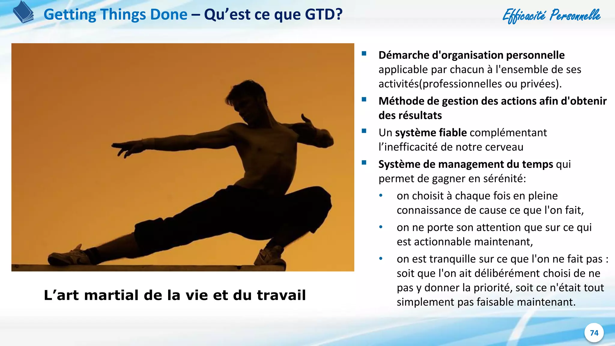 Efficacité Personnelle
74
Getting Things Done – Qu’est ce que GTD?
L’art martial de la vie et du travail
 Démarche d'organisation personnelle
applicable par chacun à l'ensemble de ses
activités(professionnelles ou privées).
 Méthode de gestion des actions afin d'obtenir
des résultats
 Un système fiable complémentant
l’inefficacité de notre cerveau
 Système de management du temps qui
permet de gagner en sérénité:
• on choisit à chaque fois en pleine
connaissance de cause ce que l'on fait,
• on ne porte son attention que sur ce qui
est actionnable maintenant,
• on est tranquille sur ce que l'on ne fait pas :
soit que l'on ait délibérément choisi de ne
pas y donner la priorité, soit ce n'était tout
simplement pas faisable maintenant.
 