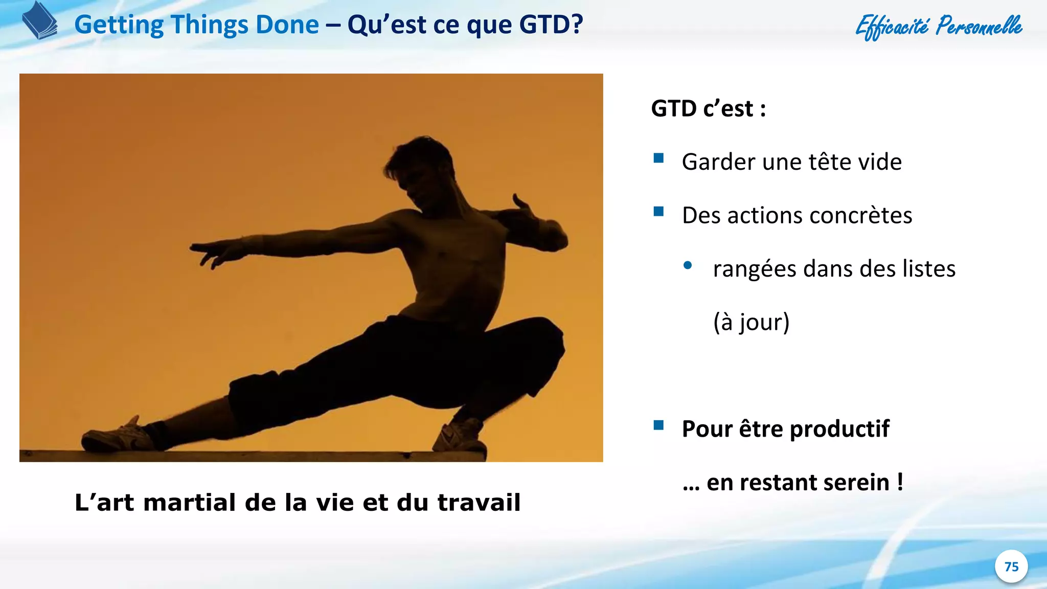 Efficacité Personnelle
75
Getting Things Done – Qu’est ce que GTD?
L’art martial de la vie et du travail
GTD c’est :
 Garder une tête vide
 Des actions concrètes
• rangées dans des listes
(à jour)
 Pour être productif
… en restant serein !
 