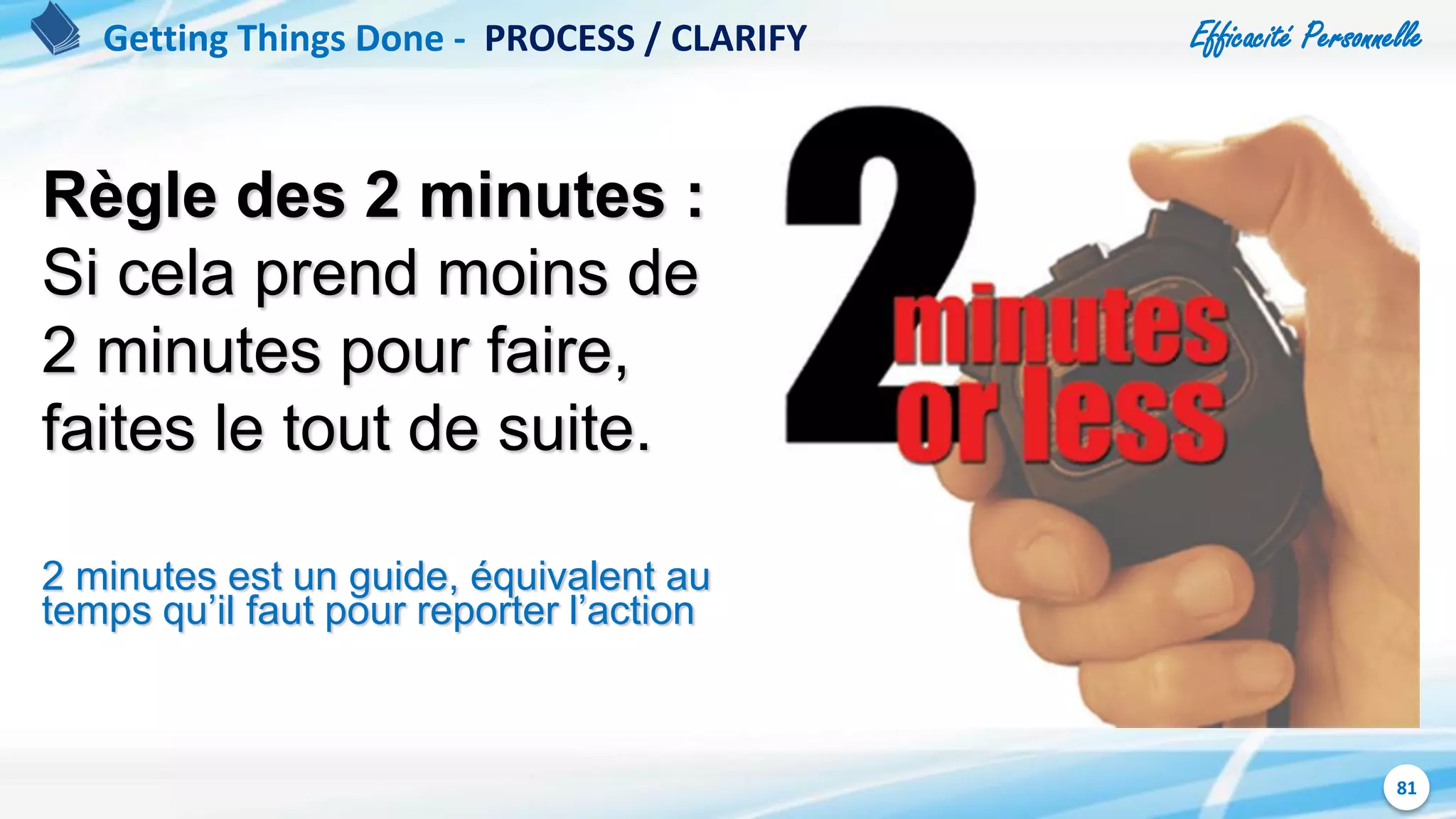 Efficacité Personnelle
81
Règle des 2 minutes :
Si cela prend moins de
2 minutes pour faire,
faites le tout de suite.
2 minutes est un guide, équivalent au
temps qu’il faut pour reporter l’action
Getting Things Done - PROCESS / CLARIFY
 