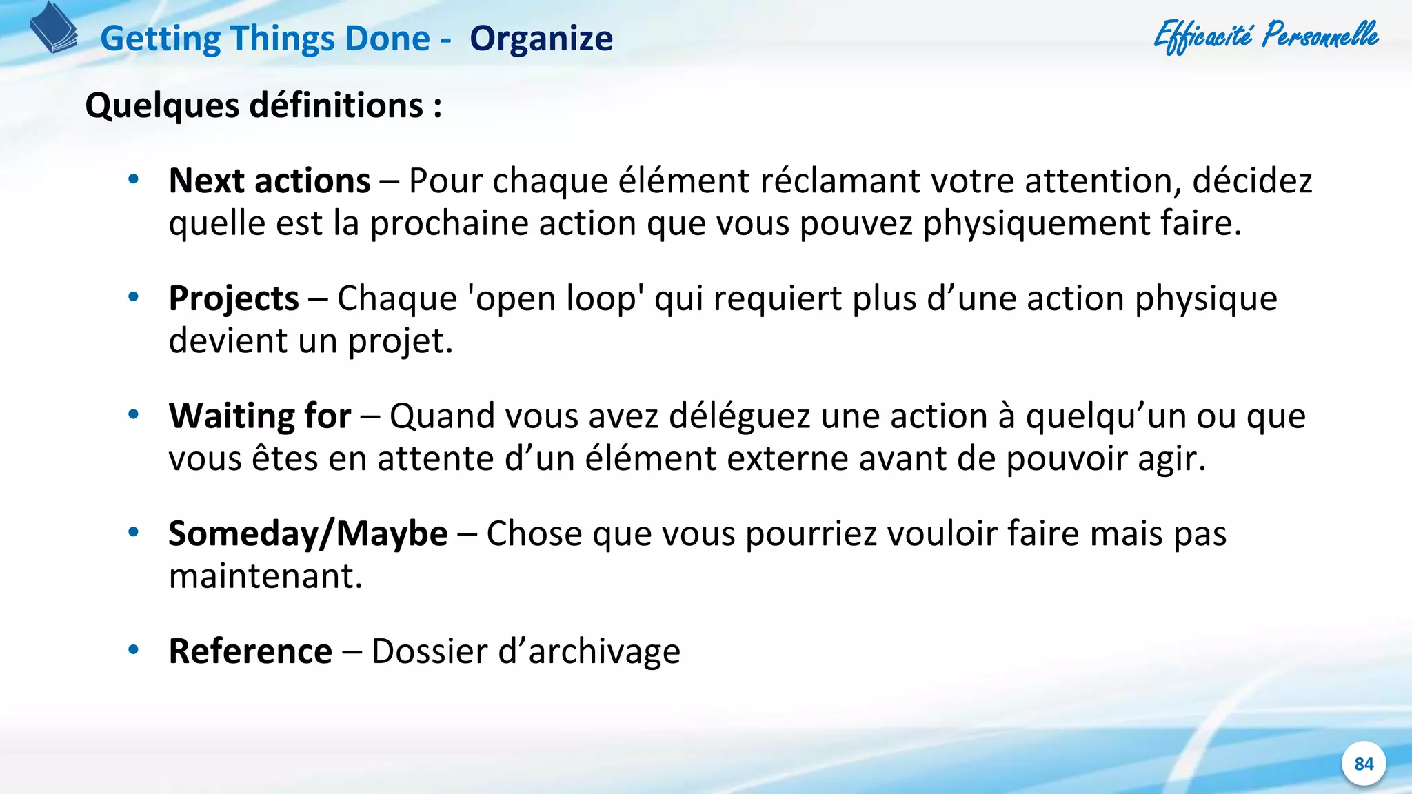 Efficacité Personnelle
84
Quelques définitions :
• Next actions – Pour chaque élément réclamant votre attention, décidez
quelle est la prochaine action que vous pouvez physiquement faire.
• Projects – Chaque 'open loop' qui requiert plus d’une action physique
devient un projet.
• Waiting for – Quand vous avez déléguez une action à quelqu’un ou que
vous êtes en attente d’un élément externe avant de pouvoir agir.
• Someday/Maybe – Chose que vous pourriez vouloir faire mais pas
maintenant.
• Reference – Dossier d’archivage
Getting Things Done - Organize
 