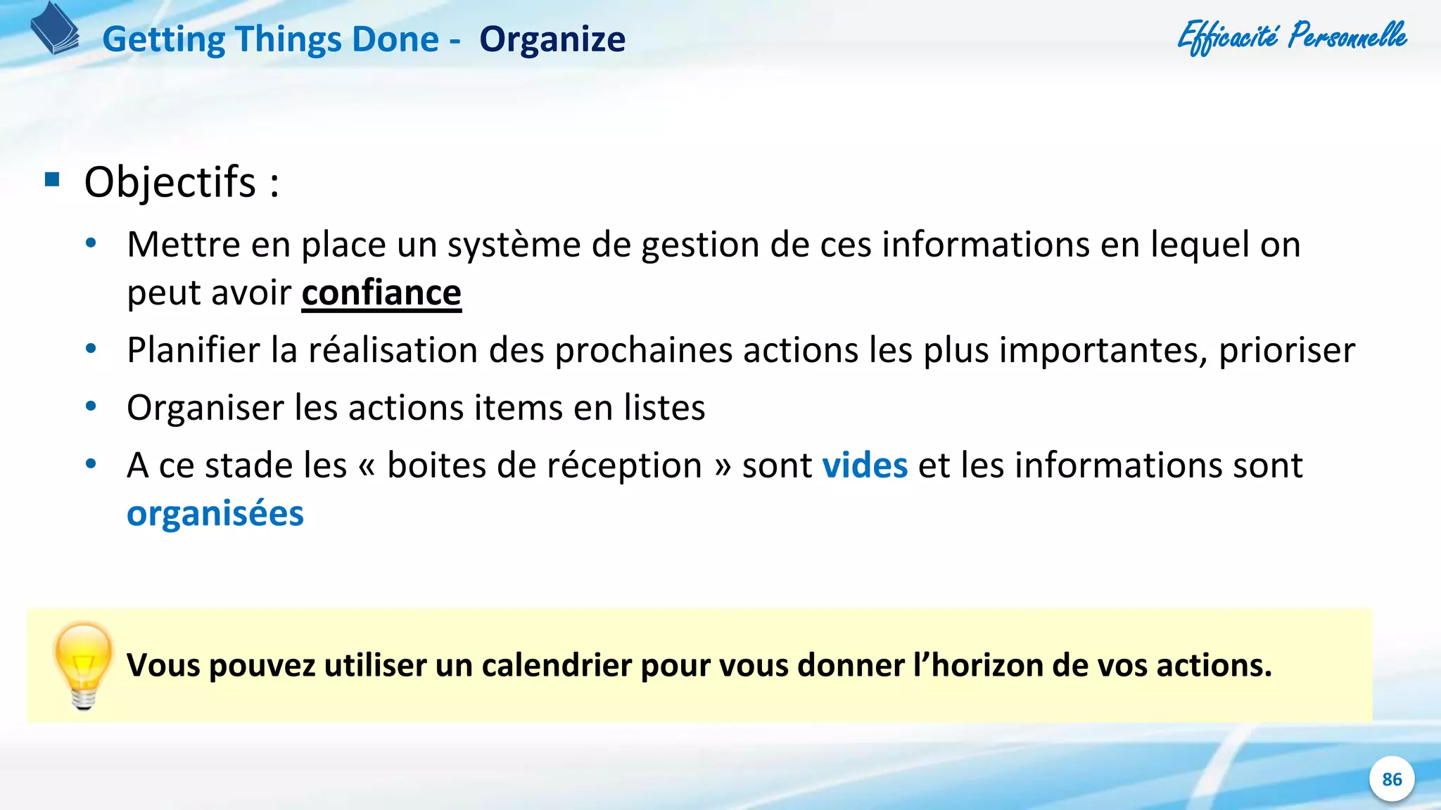 Efficacité Personnelle
86
 Objectifs :
• Mettre en place un système de gestion de ces informations en lequel on
peut avoir confiance
• Planifier la réalisation des prochaines actions les plus importantes, prioriser
• Organiser les actions items en listes
• A ce stade les « boites de réception » sont vides et les informations sont
organisées
Vous pouvez utiliser un calendrier pour vous donner l’horizon de vos actions.
Getting Things Done - Organize
 
