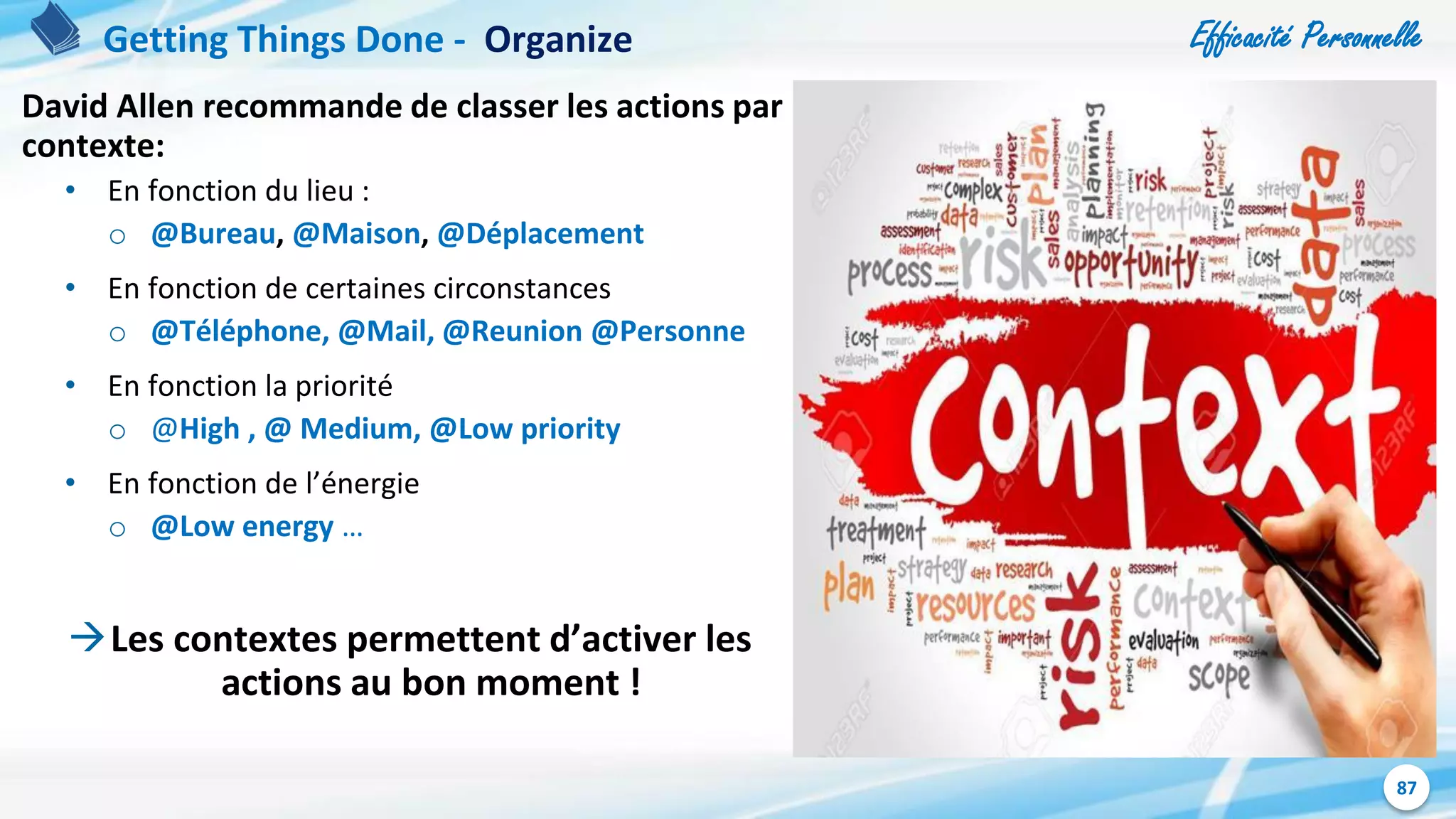 Efficacité Personnelle
87
David Allen recommande de classer les actions par
contexte:
• En fonction du lieu :
o @Bureau, @Maison, @Déplacement
• En fonction de certaines circonstances
o @Téléphone, @Mail, @Reunion @Personne
• En fonction la priorité
o @High , @ Medium, @Low priority
• En fonction de l’énergie
o @Low energy …
Les contextes permettent d’activer les
actions au bon moment !
Getting Things Done - Organize
 