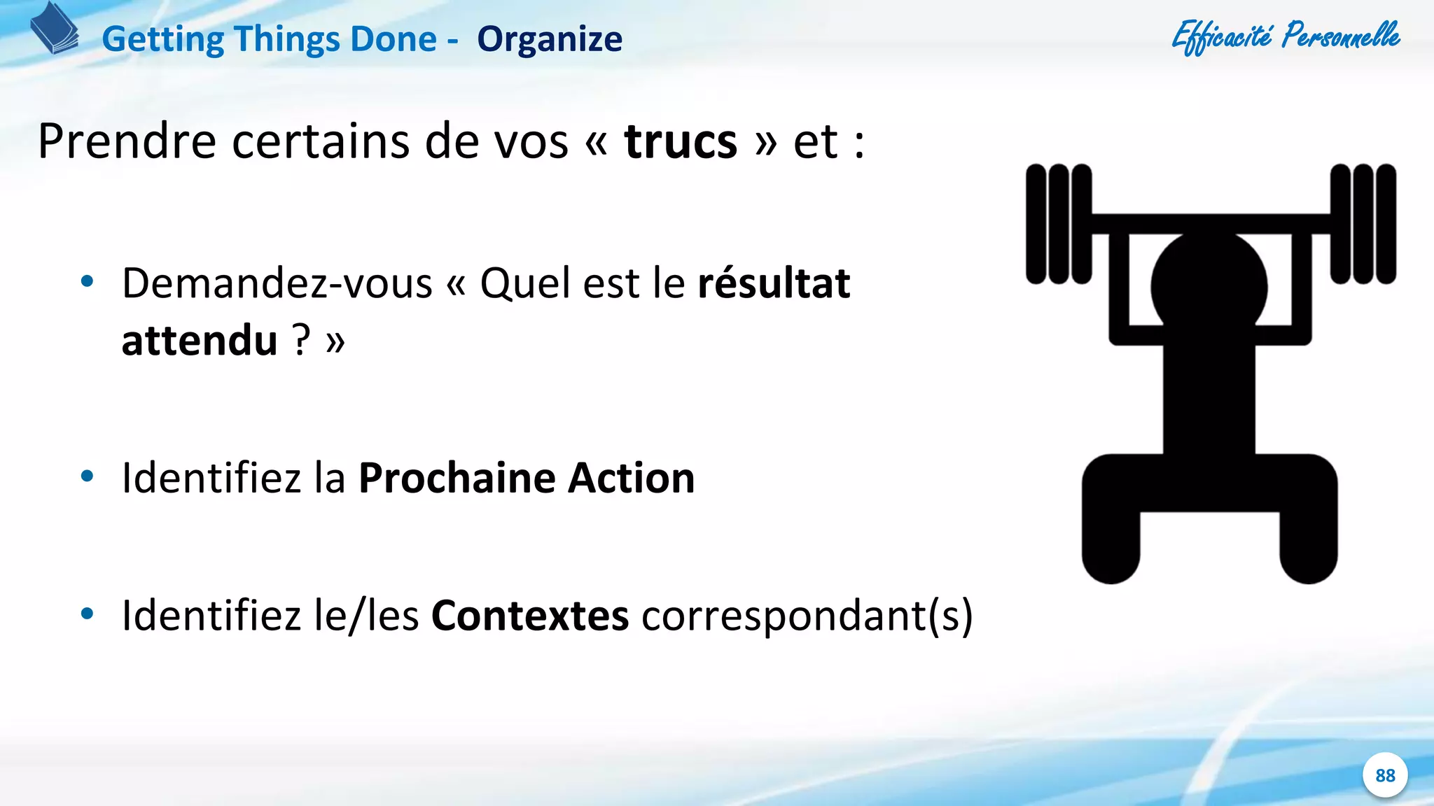 Efficacité Personnelle
88
Prendre certains de vos « trucs » et :
• Demandez-vous « Quel est le résultat
attendu ? »
• Identifiez la Prochaine Action
• Identifiez le/les Contextes correspondant(s)
Getting Things Done - Organize
 