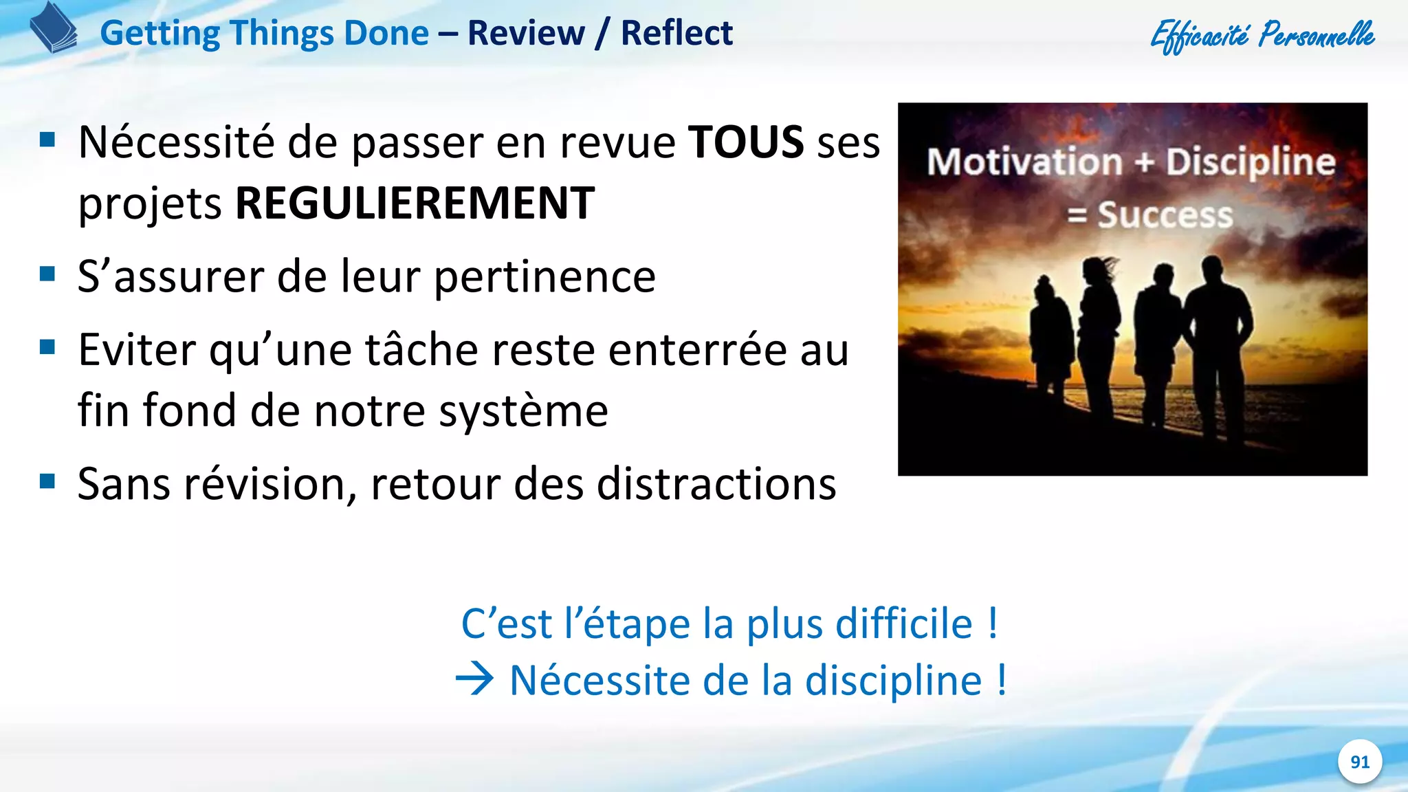 Efficacité Personnelle
91
 Nécessité de passer en revue TOUS ses
projets REGULIEREMENT
 S’assurer de leur pertinence
 Eviter qu’une tâche reste enterrée au
fin fond de notre système
 Sans révision, retour des distractions
Getting Things Done – Review / Reflect
C’est l’étape la plus difficile !
 Nécessite de la discipline !
 