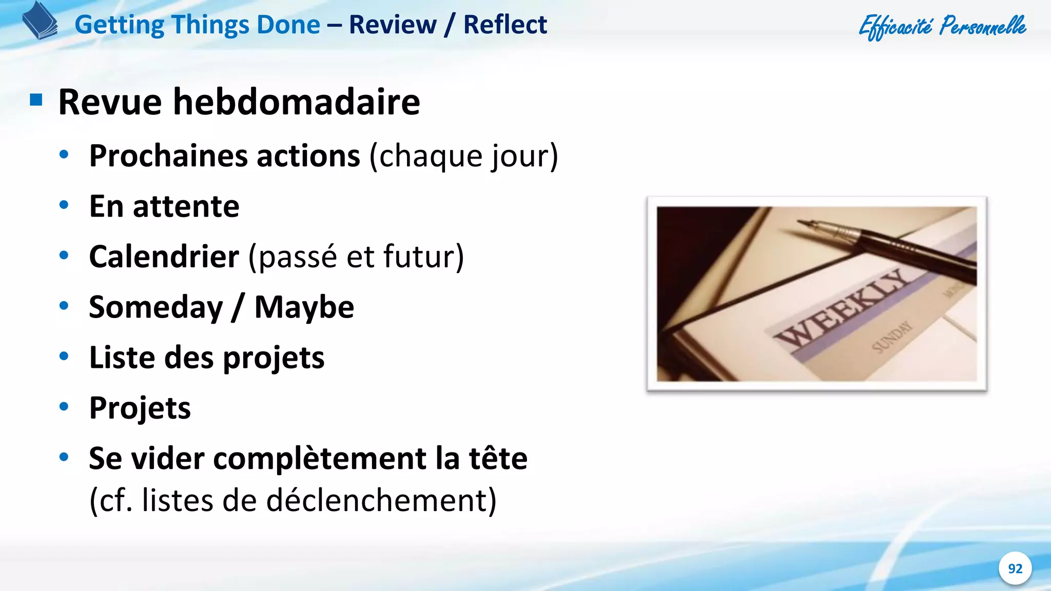 Efficacité Personnelle
92
 Revue hebdomadaire
• Prochaines actions (chaque jour)
• En attente
• Calendrier (passé et futur)
• Someday / Maybe
• Liste des projets
• Projets
• Se vider complètement la tête
(cf. listes de déclenchement)
Getting Things Done – Review / Reflect
 