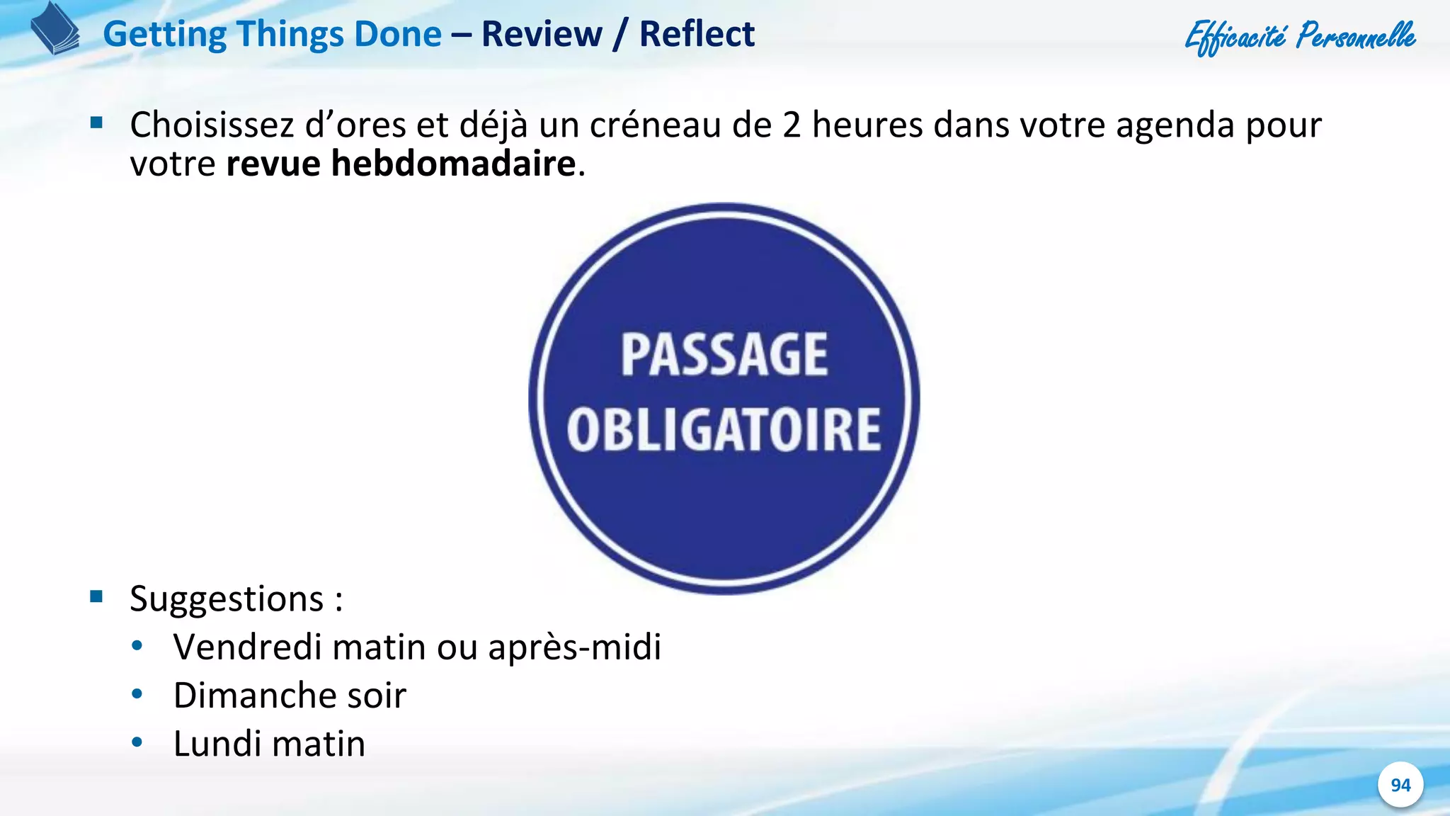 Efficacité Personnelle
94
 Choisissez d’ores et déjà un créneau de 2 heures dans votre agenda pour
votre revue hebdomadaire.
 Suggestions :
• Vendredi matin ou après-midi
• Dimanche soir
• Lundi matin
Getting Things Done – Review / Reflect
 
