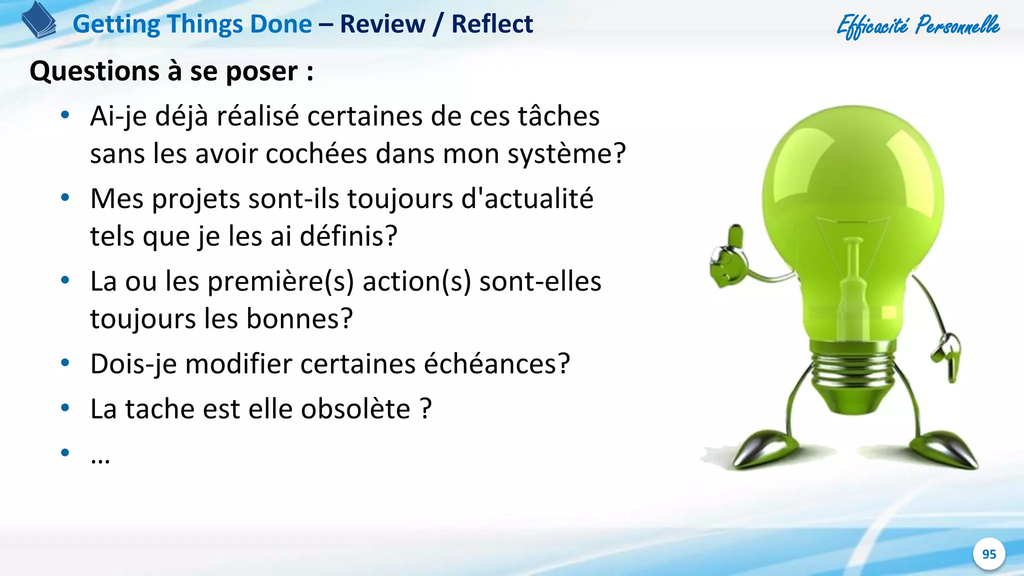 Efficacité Personnelle
95
Getting Things Done – Review / Reflect
Questions à se poser :
• Ai-je déjà réalisé certaines de ces tâches
sans les avoir cochées dans mon système?
• Mes projets sont-ils toujours d'actualité
tels que je les ai définis?
• La ou les première(s) action(s) sont-elles
toujours les bonnes?
• Dois-je modifier certaines échéances?
• La tache est elle obsolète ?
• …
 