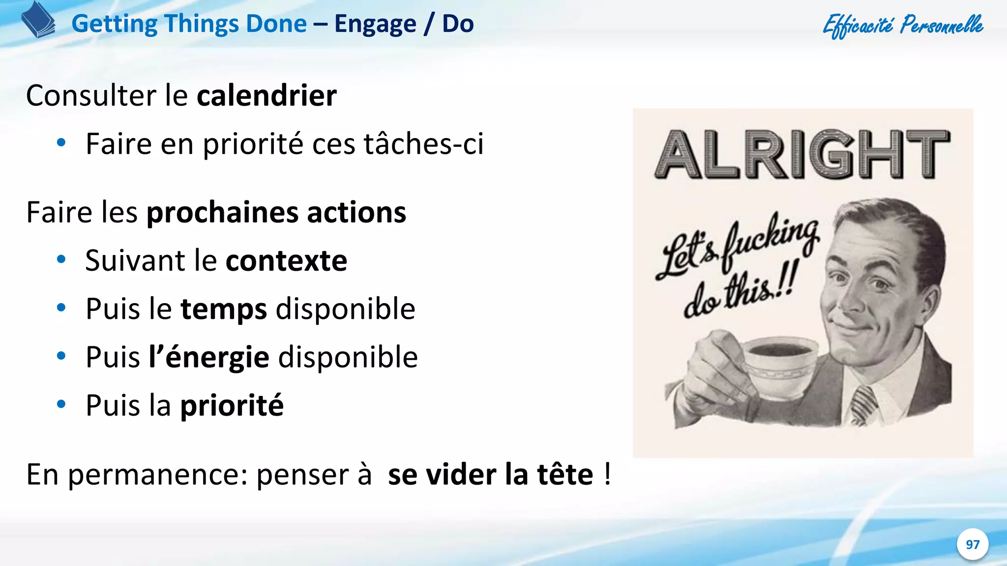 Efficacité Personnelle
97
Consulter le calendrier
• Faire en priorité ces tâches-ci
Faire les prochaines actions
• Suivant le contexte
• Puis le temps disponible
• Puis l’énergie disponible
• Puis la priorité
En permanence: penser à se vider la tête !
Getting Things Done – Engage / Do
 