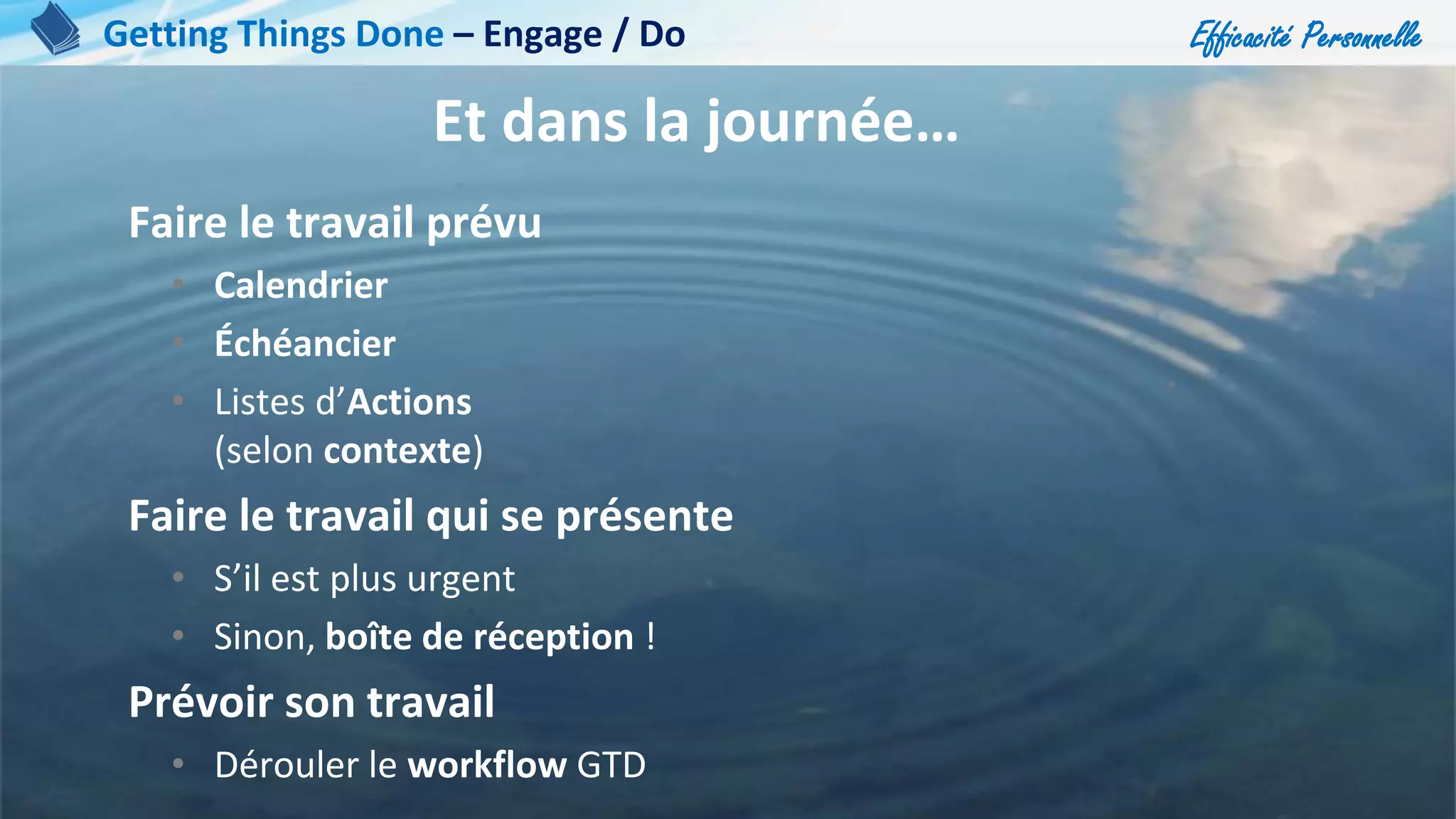 Efficacité Personnelle
98
Et dans la journée…
Faire le travail prévu
• Calendrier
• Échéancier
• Listes d’Actions
(selon contexte)
Faire le travail qui se présente
• S’il est plus urgent
• Sinon, boîte de réception !
Prévoir son travail
• Dérouler le workflow GTD
Getting Things Done – Engage / Do
 