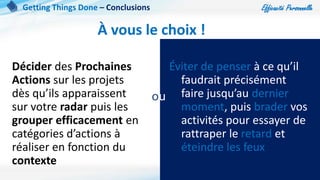 Efficacité Personnelle
101
À vous le choix !
Décider des Prochaines
Actions sur les projets
dès qu’ils apparaissent
sur votre radar puis les
grouper efficacement en
catégories d’actions à
réaliser en fonction du
contexte
Éviter de penser à ce qu’il
faudrait précisément
faire jusqu’au dernier
moment, puis brader vos
activités pour essayer de
rattraper le retard et
éteindre les feux
ou
Getting Things Done – Conclusions
 