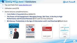 Efficacité Personnelle
102
 Tips and Tools from www.davidco.com
 Lifehacker.com/GTD
 Autres lectures complémentaires :
• L’art d’aller à l’essentiel @Leo BABAUTA
• The Power of Full Engagement: Managing Energy, Not Time, Is the Key to High
Performance and Personal Renewal @Jim Loehr & Tony Schwartz
• Bit Literacy: Productivity in the Age of Information and E-mail Overload @Mark Hurst
Getting Things Done – Conclusions
 