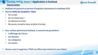 Efficacité Personnelle
104
 Outlook est puissant et permet d’exploiter pleinement la méthode GTD
 Dossier Boîte de réception= Inbox
• On la vide
• On ne choisit pas !
• Un élément à la fois
• Ne jamais remettre dans la boîte d’arrivée
 Pour utiliser pleinement Outlook, il convient de paramétrer
• L’affichage de l’écran
• Les dossiers
• Les catégories
• Les taches
 Penser aussi à supprimer TOUS vos filtres (qui évitent la case Inbox)
Getting Things Done – Application à Outlook
Généralités
 