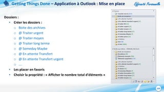 Efficacité Personnelle
105
Dossiers :
• Créer les dossiers :
o Boite des archives
o @ Traiter urgent
o @ Traiter moyen
o @ Traiter long terme
o @ Someday Maybe
o @ En attente Transfert
o @ En attente Transfert urgent
o ….
• Les placer en favoris
• Choisir la propriété : « Afficher le nombre total d’éléments »
Getting Things Done – Application à Outlook : Mise en place
 