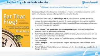 Efficacité Personnelle
108
Eat that frog – la méthode a-b-c-d-e
“ Efficiency is doing things right, Effectiveness is doing the right things. “
Notre capacité à planifier et organiser notre travail à l’avance permet de se concentrer sur les
tâches à haute valeur ajoutée, celles qui déterminent notre réussite.
Ce livre introduit entre autre, la méthodologie ABCDE pour classer les priorités des tâches :
Lorsque l’on se sent dépassé par la quantité de travail , on s’assoit, on respire et on définit
des priorités. Il est parfois impossible de réaliser toutes les tâches, mais on peut entreprendre
et terminer celles qui sont capitales :
A. Tâche “critique / très importante”. Elle est obligatoire et peut avoir des conséquences
sérieuses si vous ne la faites pas rapidement.
B. Tâche “importante”. Elle devrait être faite, et à l’inverse de A, les conséquences ne sont pas
aussi sérieuses si l’action n’est pas réalisée.
C. Tâche “facultative”. C’est un bonus, et n’engendre aucune conséquence négative si l’action
n’est pas réalisée.
D. Tâche à “déléguer.” Cette tâche peut être assignée à quelqu’un d’autre qui fera le travail
pour vous.
E. Tâche à “éliminer”. Cette tâche (et ses répliques) doit être éliminée dès que possible afin de
dégager du temps.
 