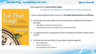 Efficacité Personnelle
109
Eat that frog – la méthode a-b-c-d-e
Cette approche a le mérite d’être simple :
on concentre son attention et son temps sur les tâches importantes.
L’auteur ajoute également des conseils, car le simple fait de prioriser ne suffit pas :
1) Une fois que vous avez établi la liste de priorisation et sélectionné les tâches à
accomplir
• Dites NON aux diversions et distractions
• Concentrez vous sans vous disperser sur la tâche à accomplir
2) La plupart du stress est généré par le fait d’accomplir des tâches à faible valeur /
priorité
3) Le fait de terminer une tâche à haute valeur ajoutée engendre
• De la satisfaction
• De la confiance en soi
• De la quiétude / paix intérieure
 